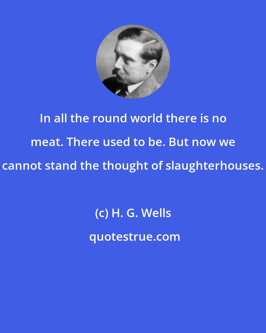 H. G. Wells: In all the round world there is no meat. There used to be. But now we cannot stand the thought of slaughterhouses.