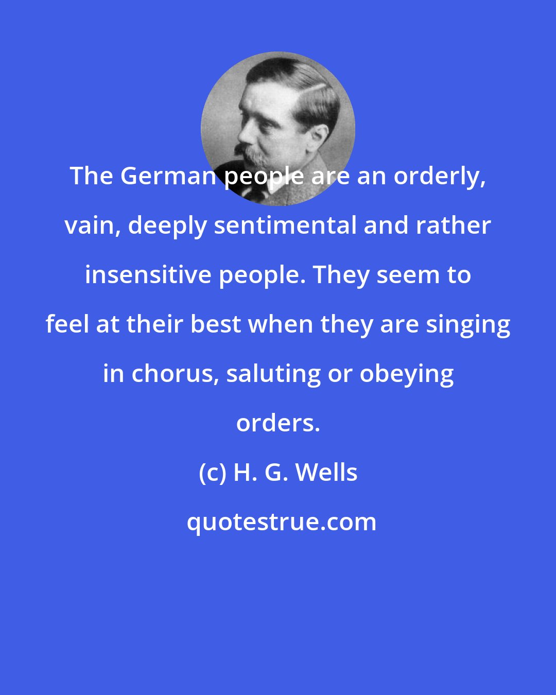 H. G. Wells: The German people are an orderly, vain, deeply sentimental and rather insensitive people. They seem to feel at their best when they are singing in chorus, saluting or obeying orders.