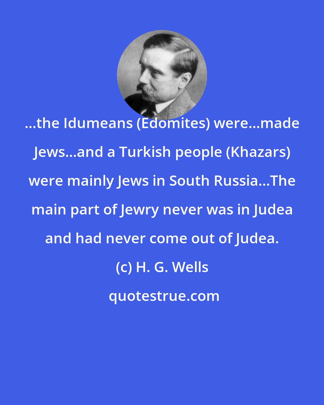 H. G. Wells: ...the Idumeans (Edomites) were...made Jews...and a Turkish people (Khazars) were mainly Jews in South Russia...The main part of Jewry never was in Judea and had never come out of Judea.