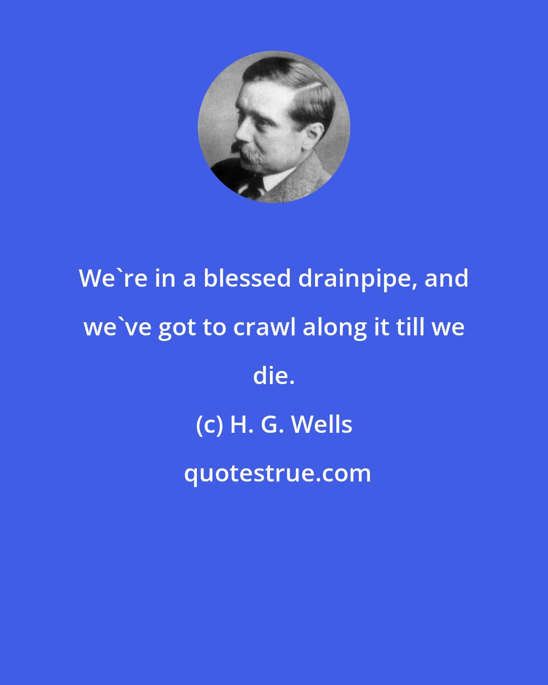 H. G. Wells: We're in a blessed drainpipe, and we've got to crawl along it till we die.