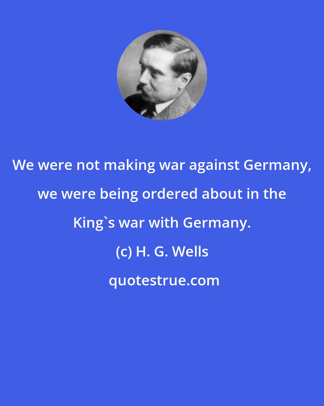 H. G. Wells: We were not making war against Germany, we were being ordered about in the King's war with Germany.