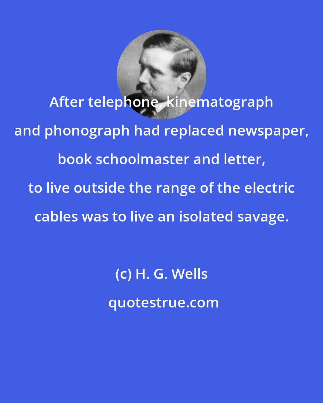 H. G. Wells: After telephone, kinematograph and phonograph had replaced newspaper, book schoolmaster and letter, to live outside the range of the electric cables was to live an isolated savage.