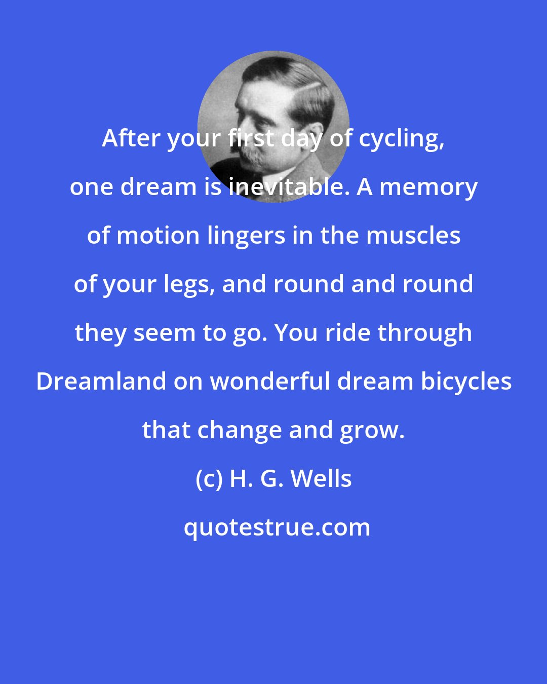 H. G. Wells: After your first day of cycling, one dream is inevitable. A memory of motion lingers in the muscles of your legs, and round and round they seem to go. You ride through Dreamland on wonderful dream bicycles that change and grow.