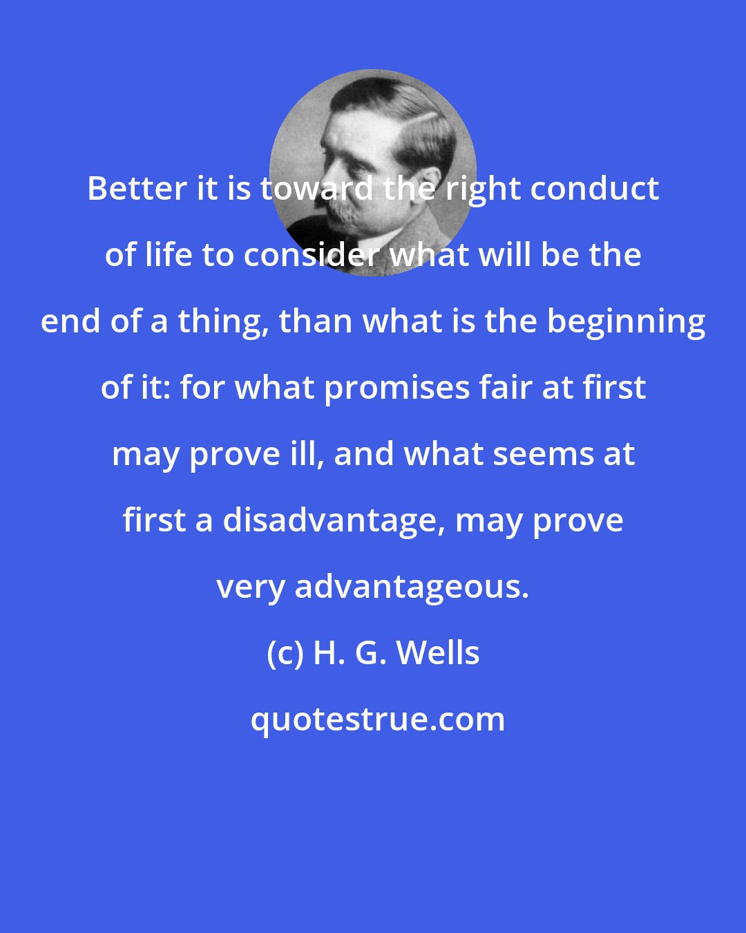 H. G. Wells: Better it is toward the right conduct of life to consider what will be the end of a thing, than what is the beginning of it: for what promises fair at first may prove ill, and what seems at first a disadvantage, may prove very advantageous.