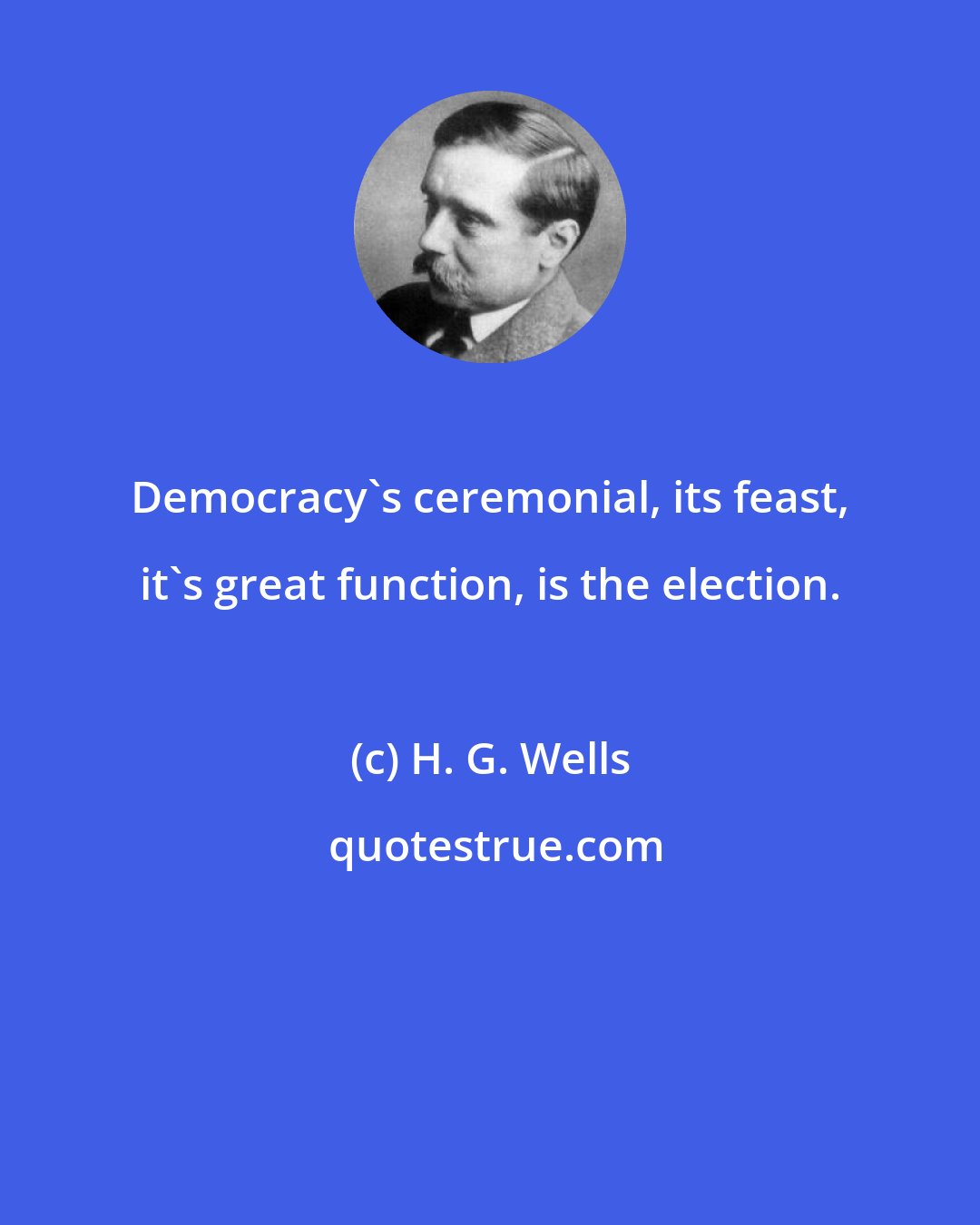 H. G. Wells: Democracy's ceremonial, its feast, it's great function, is the election.