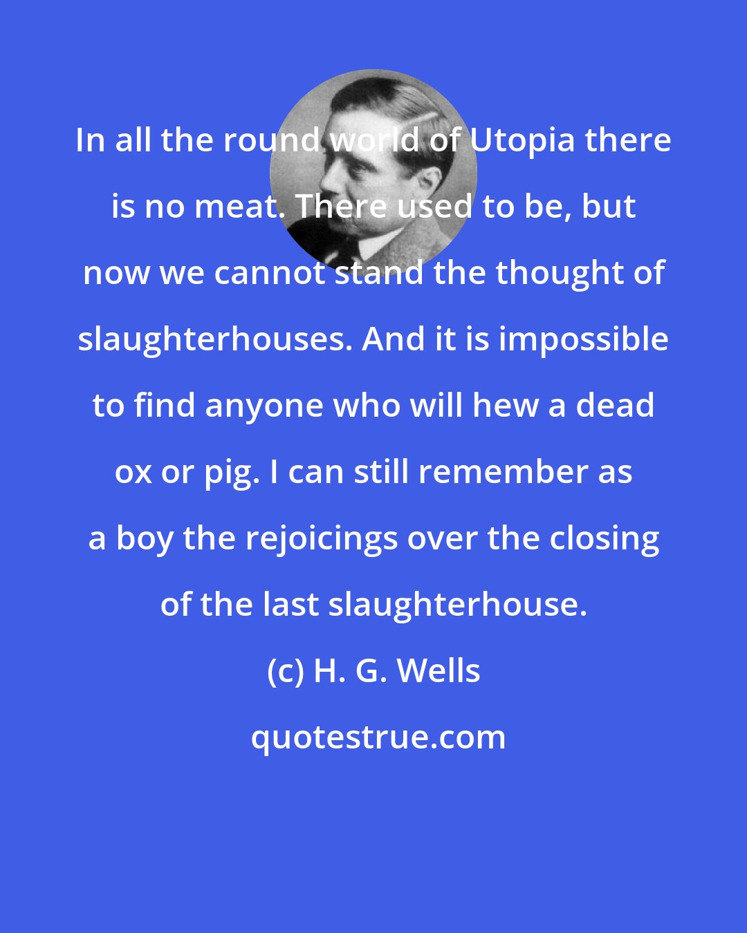 H. G. Wells: In all the round world of Utopia there is no meat. There used to be, but now we cannot stand the thought of slaughterhouses. And it is impossible to find anyone who will hew a dead ox or pig. I can still remember as a boy the rejoicings over the closing of the last slaughterhouse.