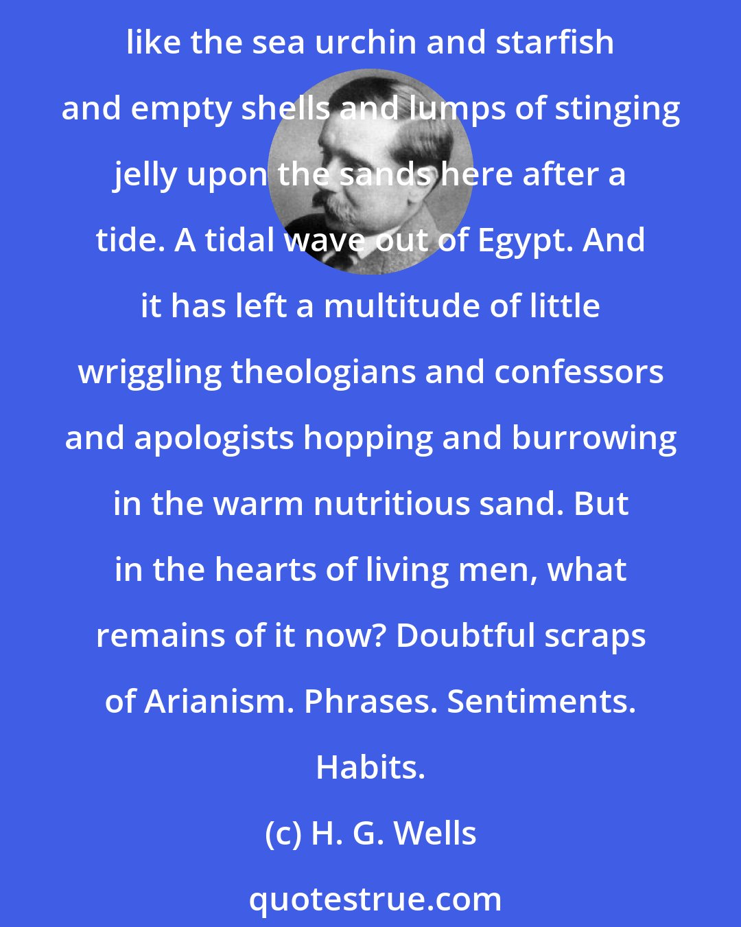 H. G. Wells: Indeed Christianity passes. Passes - it has gone! It has littered the beaches of life with churches, cathedrals, shrines and crucifixes, prejudices and intolerances, like the sea urchin and starfish and empty shells and lumps of stinging jelly upon the sands here after a tide. A tidal wave out of Egypt. And it has left a multitude of little wriggling theologians and confessors and apologists hopping and burrowing in the warm nutritious sand. But in the hearts of living men, what remains of it now? Doubtful scraps of Arianism. Phrases. Sentiments. Habits.