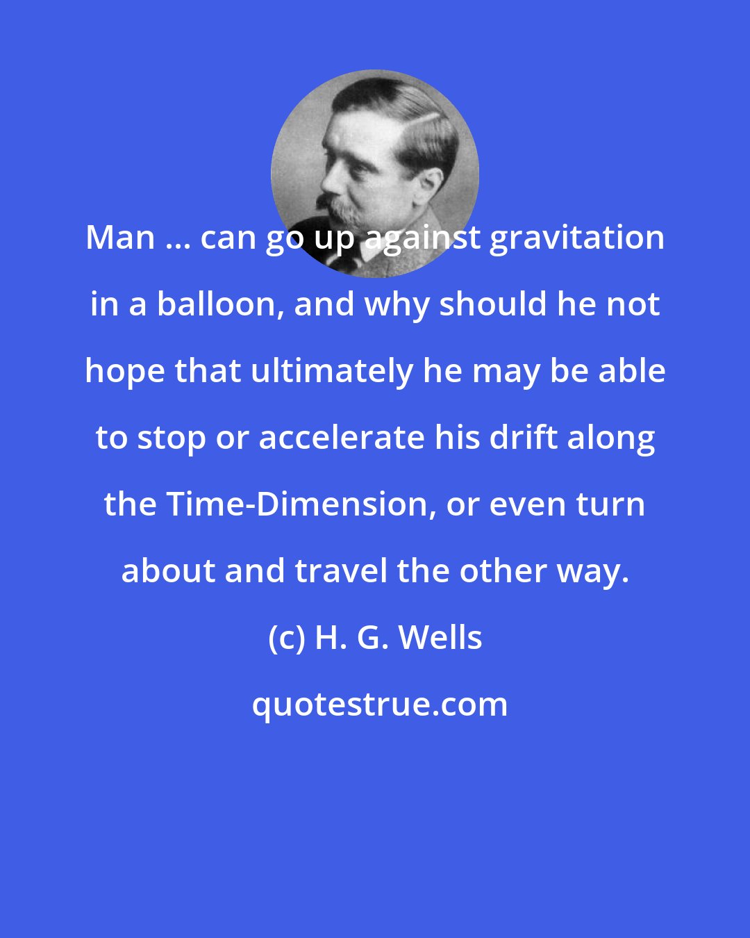 H. G. Wells: Man ... can go up against gravitation in a balloon, and why should he not hope that ultimately he may be able to stop or accelerate his drift along the Time-Dimension, or even turn about and travel the other way.