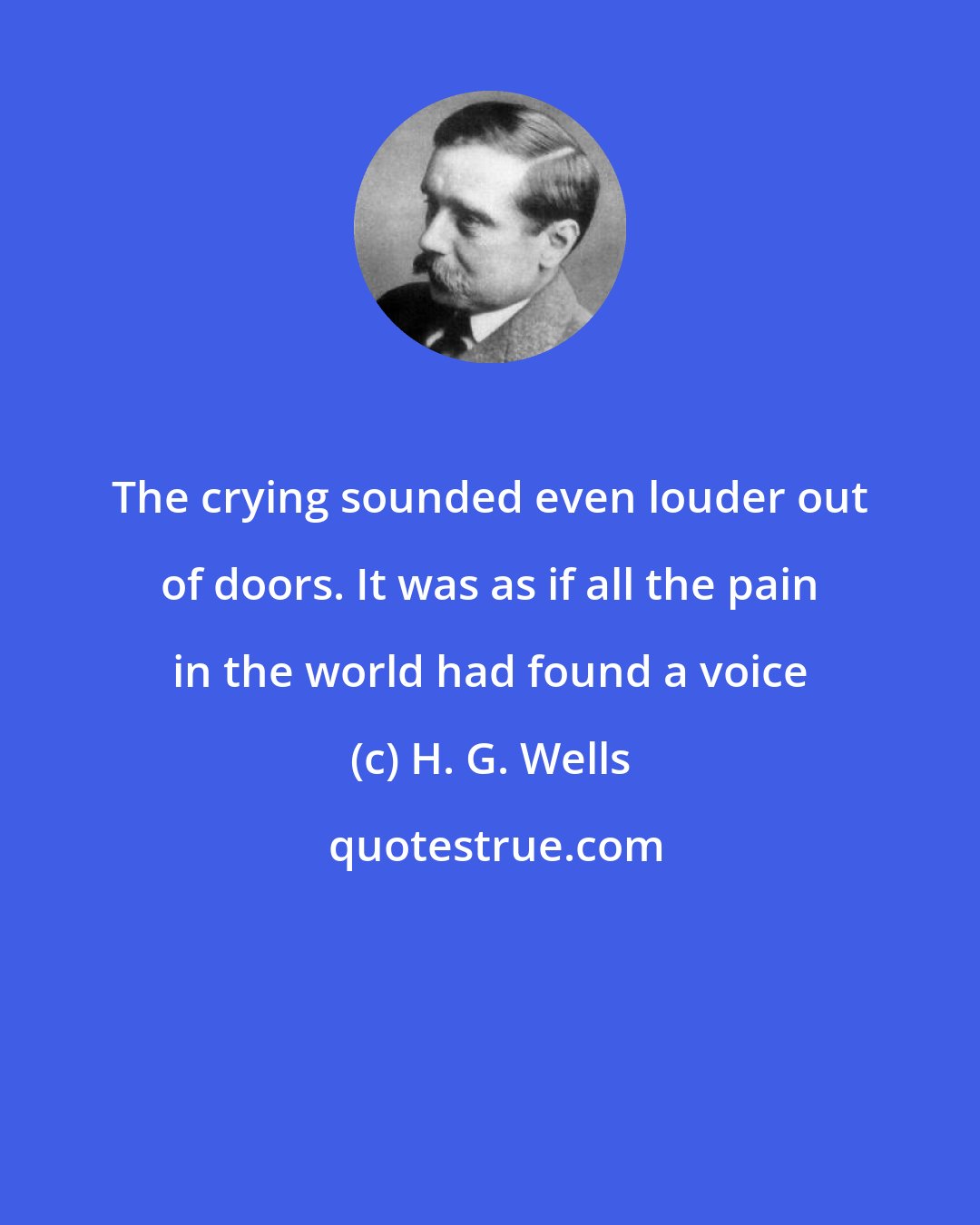 H. G. Wells: The crying sounded even louder out of doors. It was as if all the pain in the world had found a voice