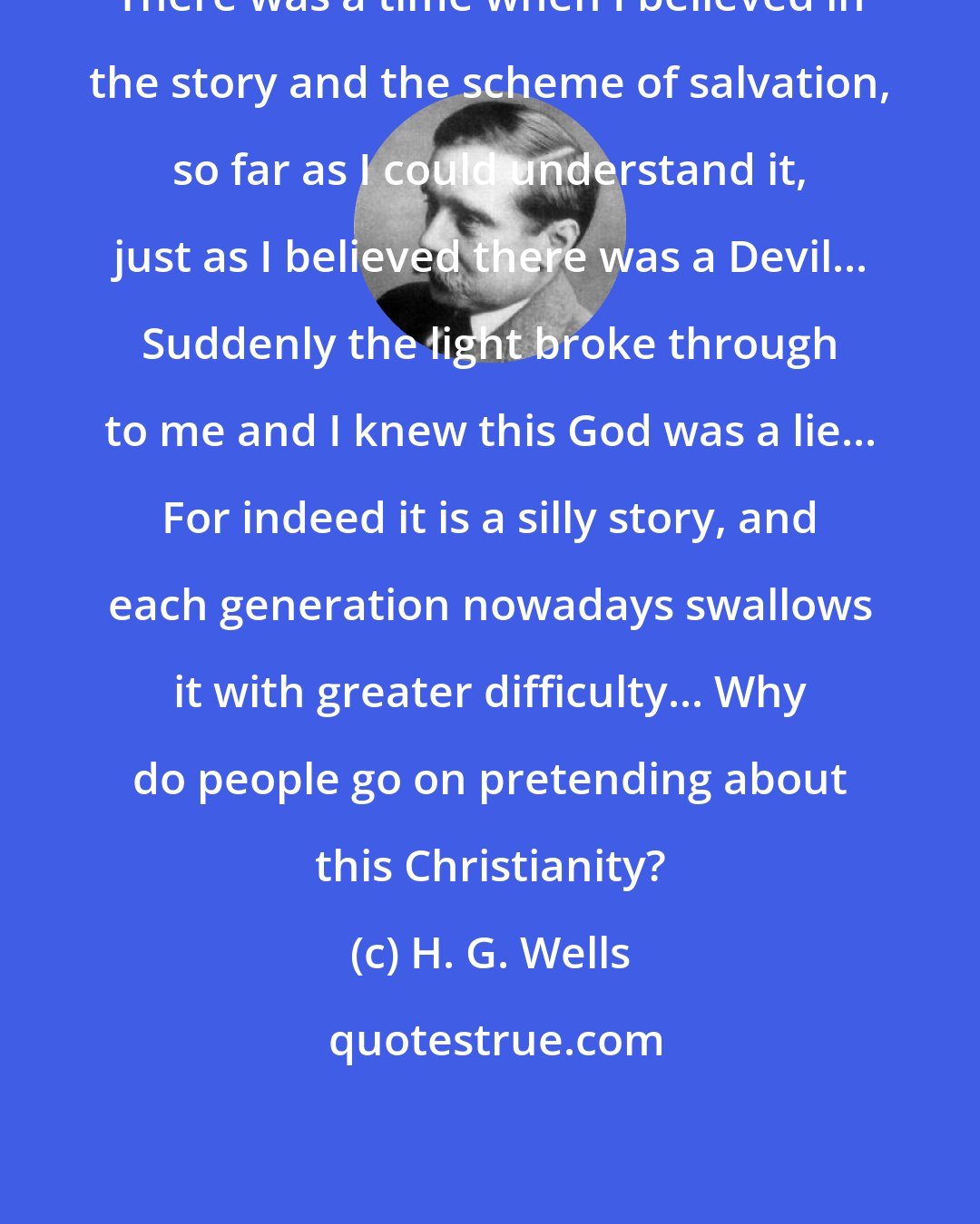 H. G. Wells: There was a time when I believed in the story and the scheme of salvation, so far as I could understand it, just as I believed there was a Devil... Suddenly the light broke through to me and I knew this God was a lie... For indeed it is a silly story, and each generation nowadays swallows it with greater difficulty... Why do people go on pretending about this Christianity?