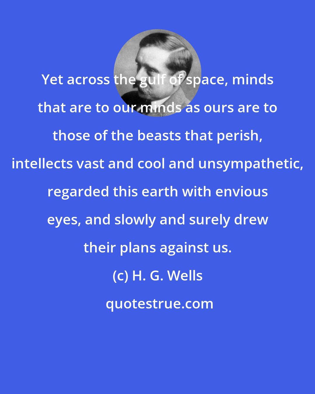 H. G. Wells: Yet across the gulf of space, minds that are to our minds as ours are to those of the beasts that perish, intellects vast and cool and unsympathetic, regarded this earth with envious eyes, and slowly and surely drew their plans against us.