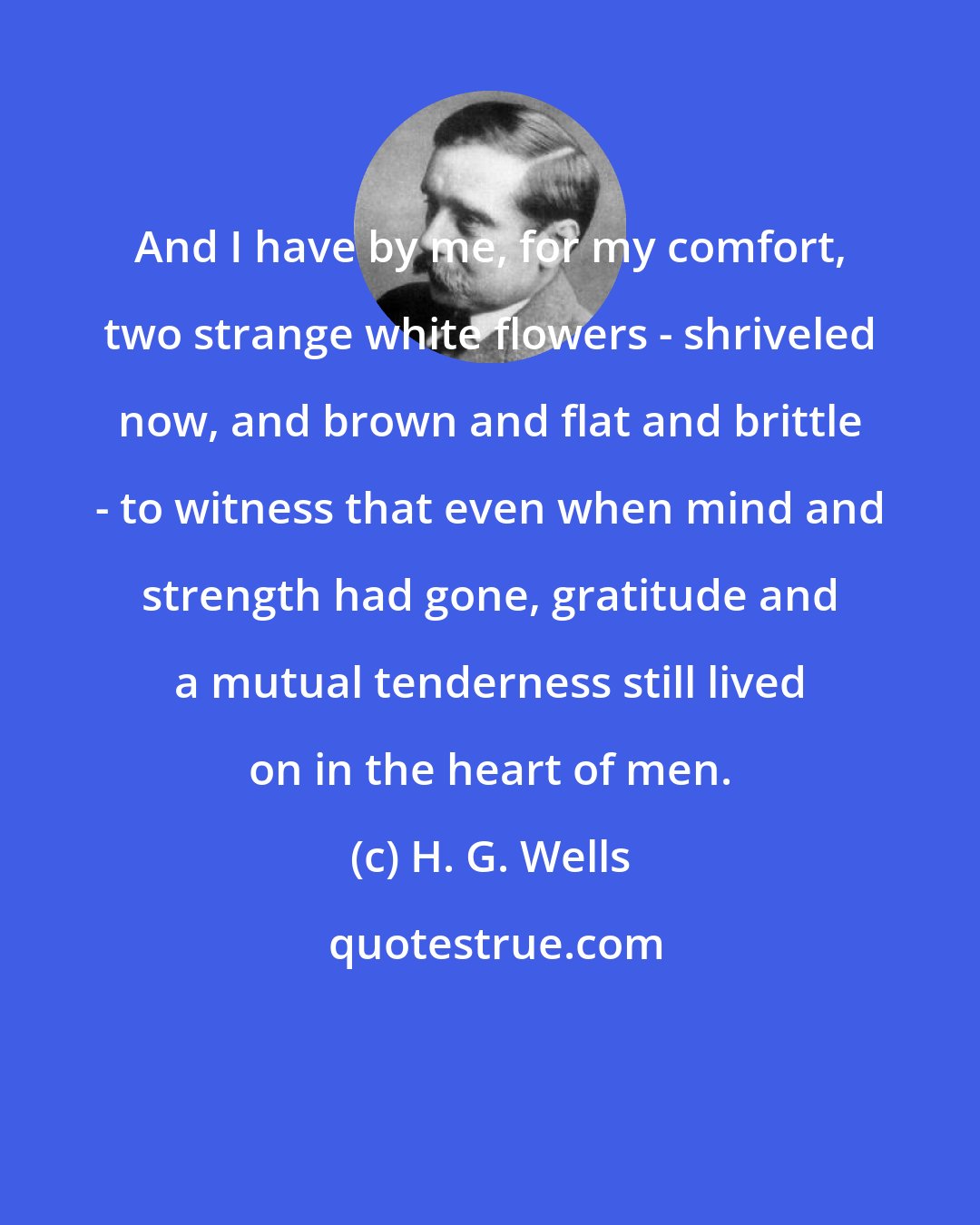 H. G. Wells: And I have by me, for my comfort, two strange white flowers - shriveled now, and brown and flat and brittle - to witness that even when mind and strength had gone, gratitude and a mutual tenderness still lived on in the heart of men.
