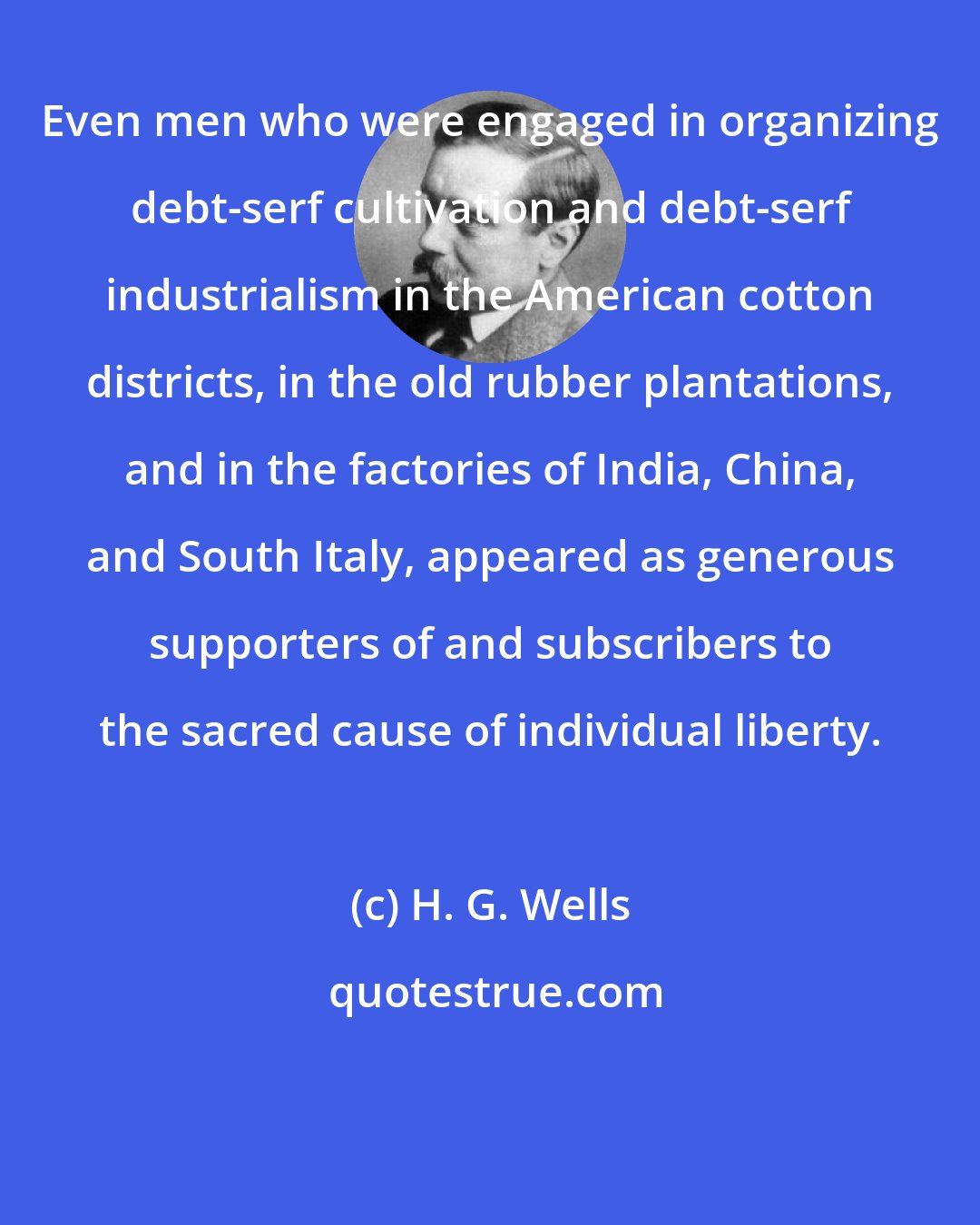 H. G. Wells: Even men who were engaged in organizing debt-serf cultivation and debt-serf industrialism in the American cotton districts, in the old rubber plantations, and in the factories of India, China, and South Italy, appeared as generous supporters of and subscribers to the sacred cause of individual liberty.