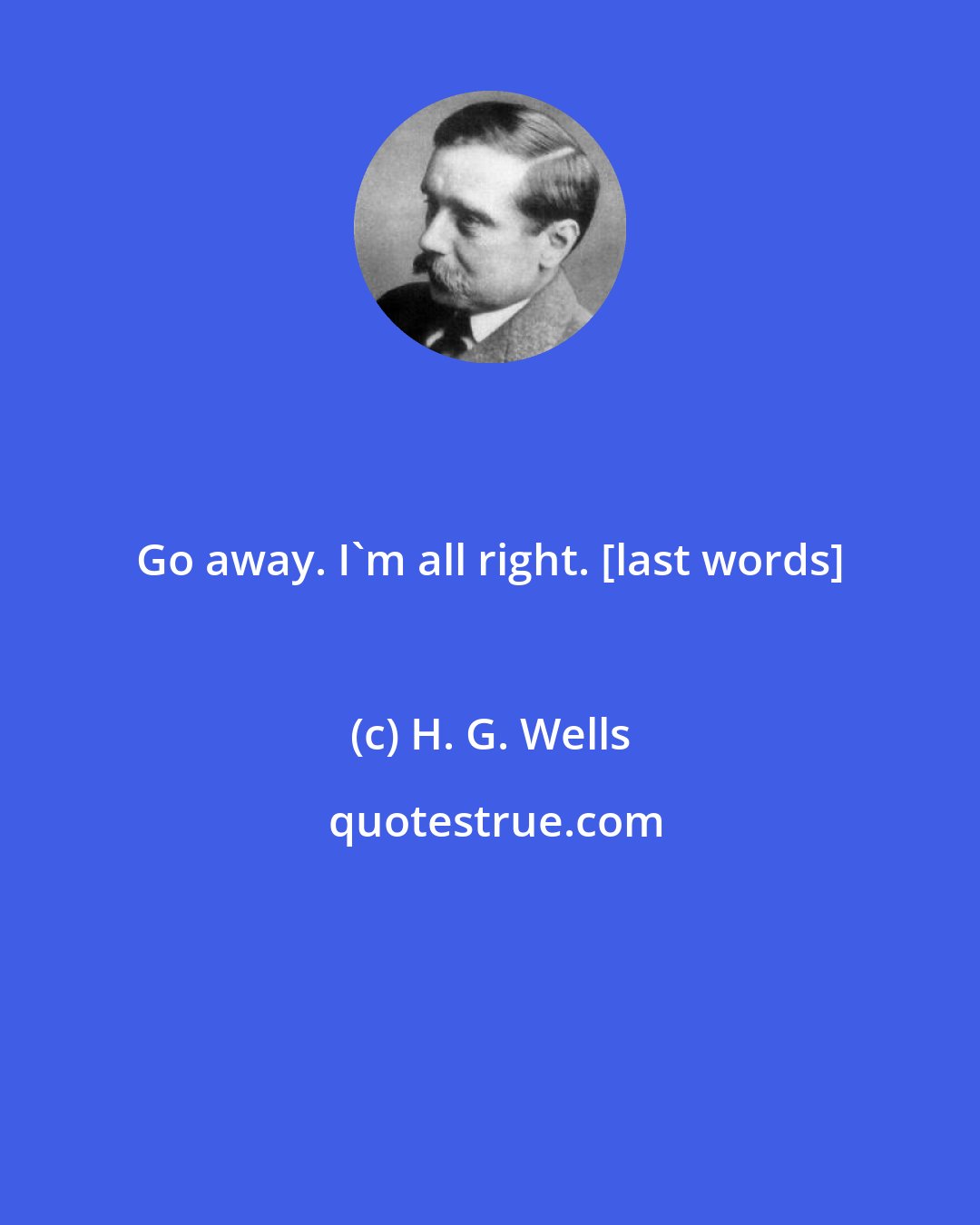 H. G. Wells: Go away. I'm all right. [last words]