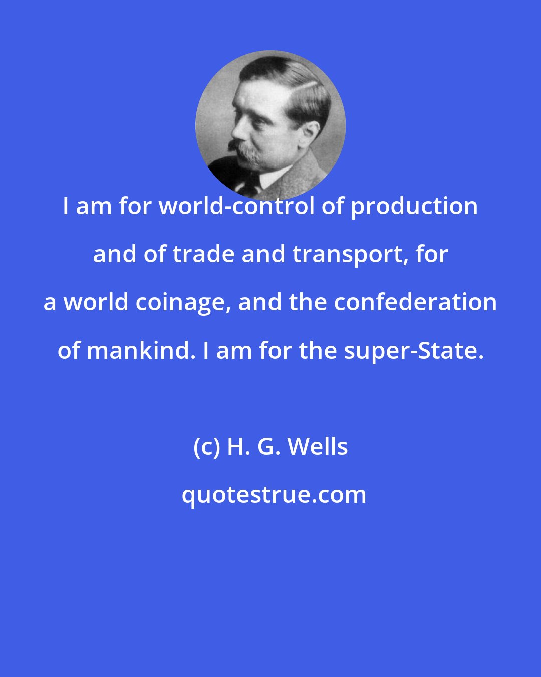 H. G. Wells: I am for world-control of production and of trade and transport, for a world coinage, and the confederation of mankind. I am for the super-State.