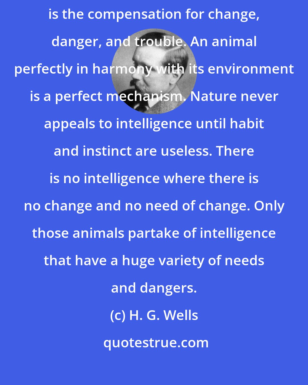 H. G. Wells: It is a law of nature we overlook, that intellectual versatility is the compensation for change, danger, and trouble. An animal perfectly in harmony with its environment is a perfect mechanism. Nature never appeals to intelligence until habit and instinct are useless. There is no intelligence where there is no change and no need of change. Only those animals partake of intelligence that have a huge variety of needs and dangers.