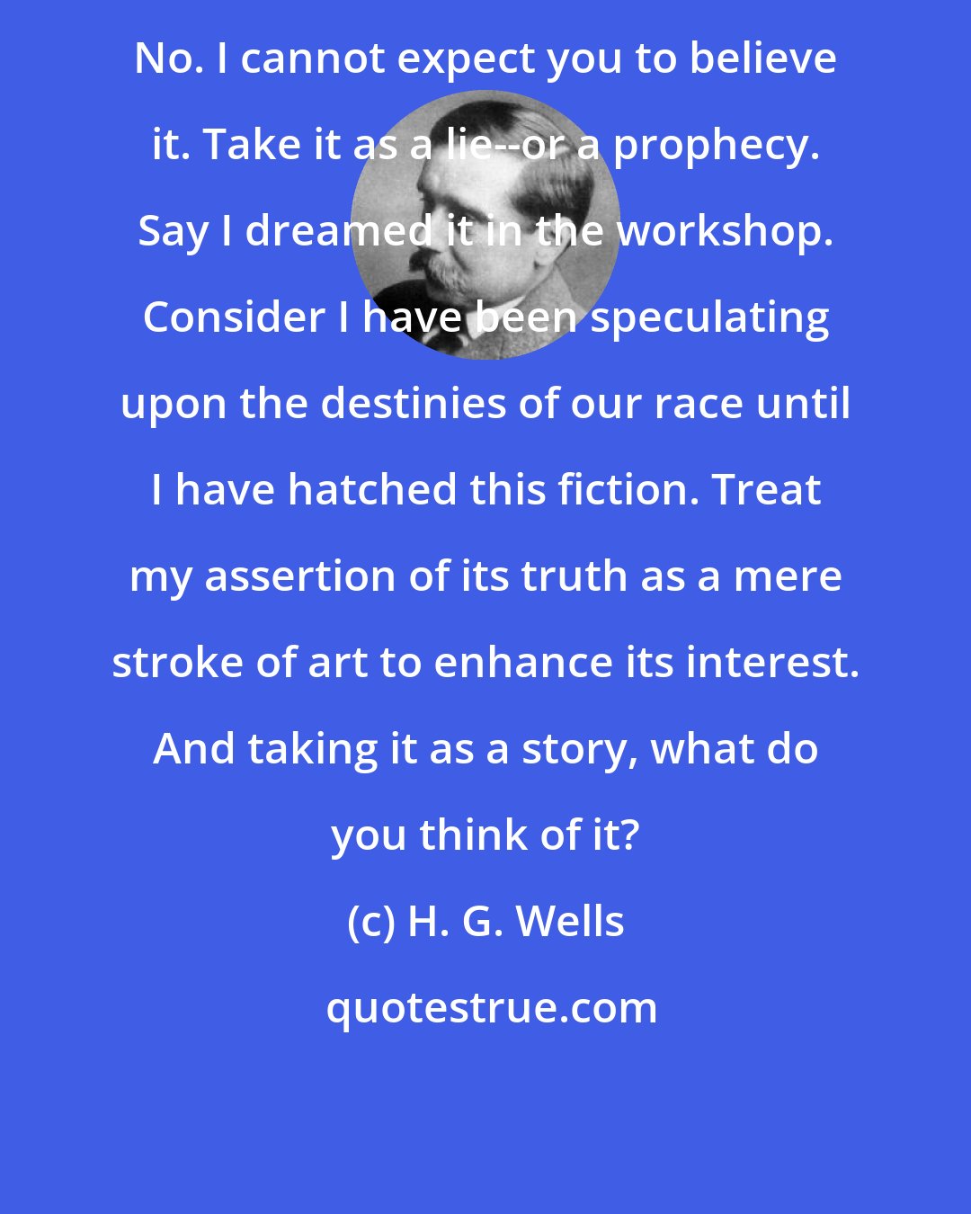 H. G. Wells: No. I cannot expect you to believe it. Take it as a lie--or a prophecy. Say I dreamed it in the workshop. Consider I have been speculating upon the destinies of our race until I have hatched this fiction. Treat my assertion of its truth as a mere stroke of art to enhance its interest. And taking it as a story, what do you think of it?