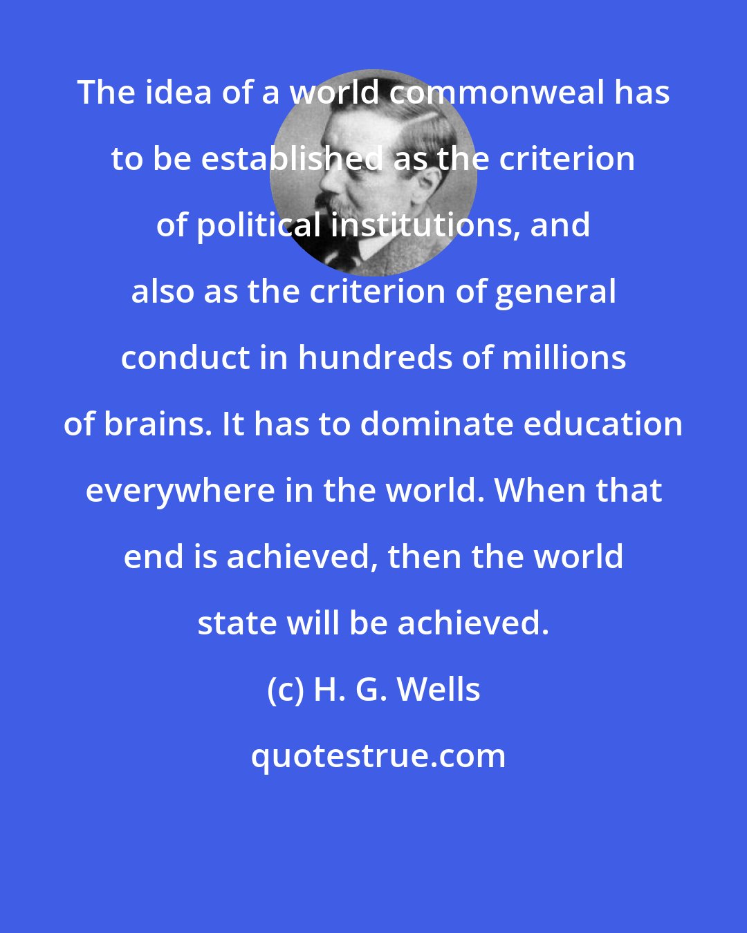 H. G. Wells: The idea of a world commonweal has to be established as the criterion of political institutions, and also as the criterion of general conduct in hundreds of millions of brains. It has to dominate education everywhere in the world. When that end is achieved, then the world state will be achieved.