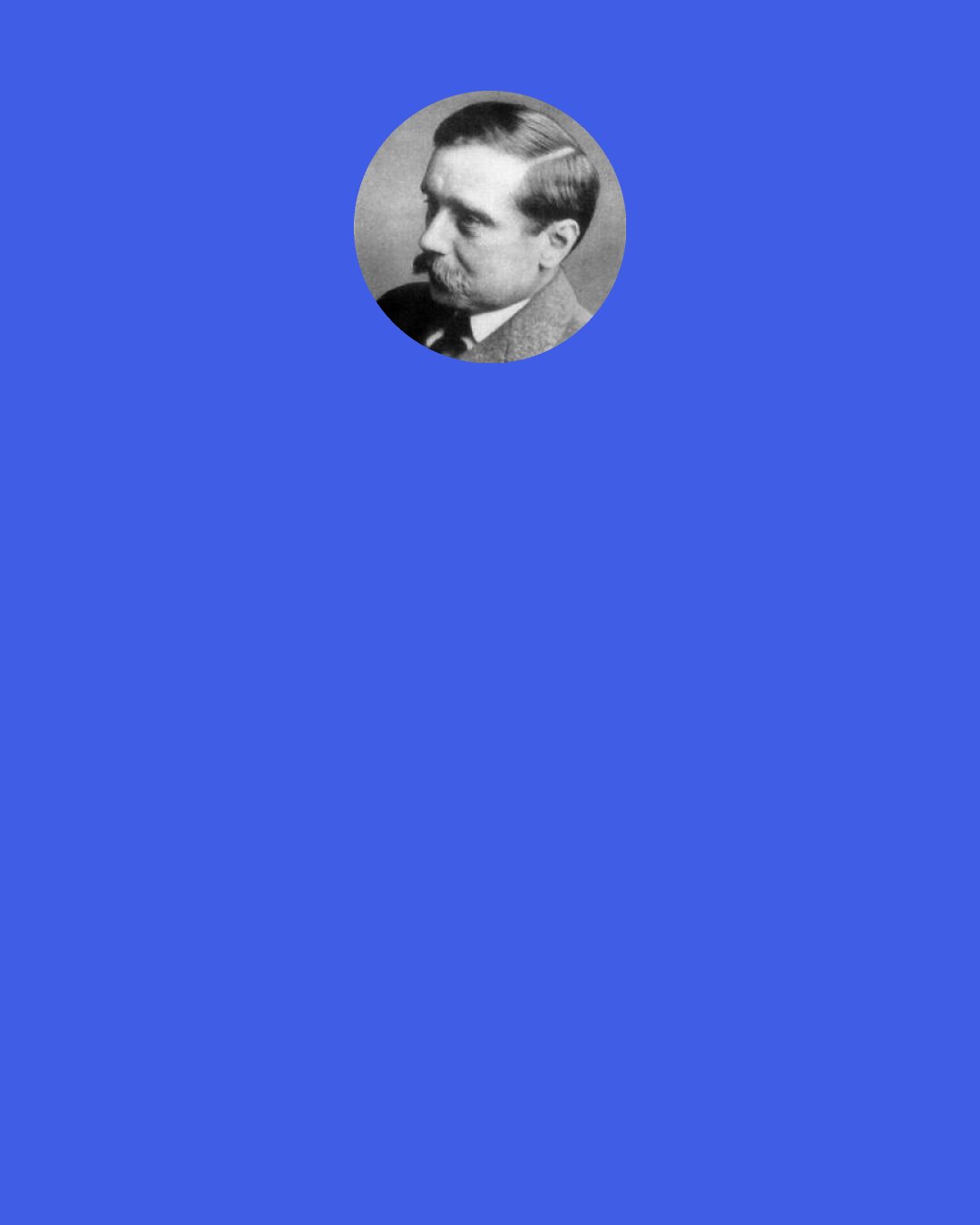 H. G. Wells: We must be prepared to see an Association of Nations in conference growing into an organic system of world controls for world affairs and the keeping of the world’s peace, or we must be prepared for – a continuation of war.