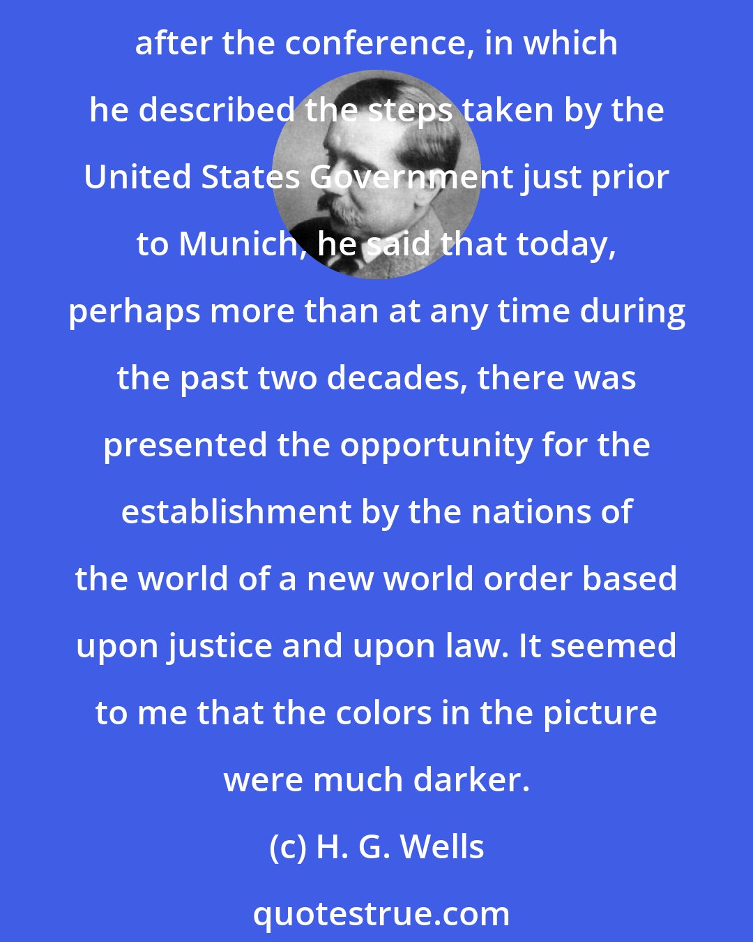 H. G. Wells: Welles and I differed, however, in our interpretation of the results of the Munich Conference, he being optimistic, I skeptical. In a radio address on October 3, several days after the conference, in which he described the steps taken by the United States Government just prior to Munich, he said that today, perhaps more than at any time during the past two decades, there was presented the opportunity for the establishment by the nations of the world of a new world order based upon justice and upon law. It seemed to me that the colors in the picture were much darker.