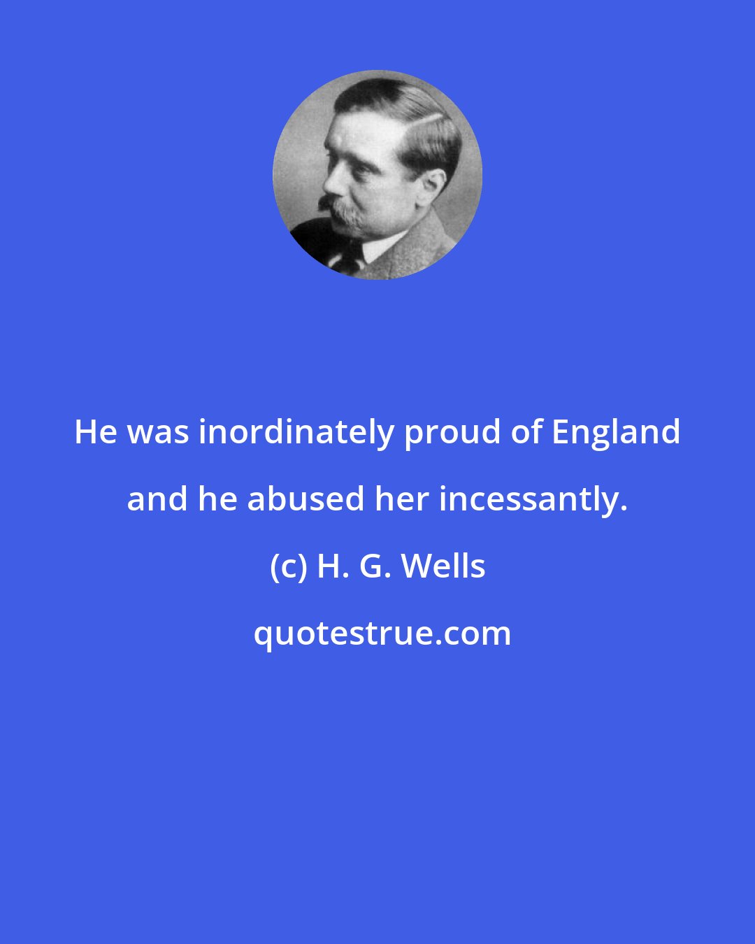 H. G. Wells: He was inordinately proud of England and he abused her incessantly.