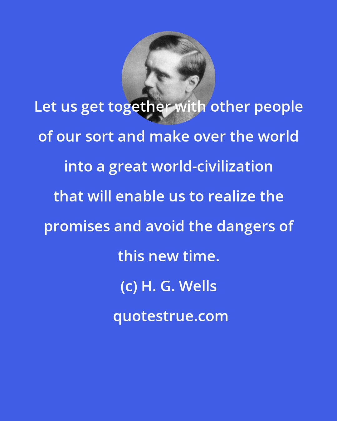H. G. Wells: Let us get together with other people of our sort and make over the world into a great world-civilization that will enable us to realize the promises and avoid the dangers of this new time.