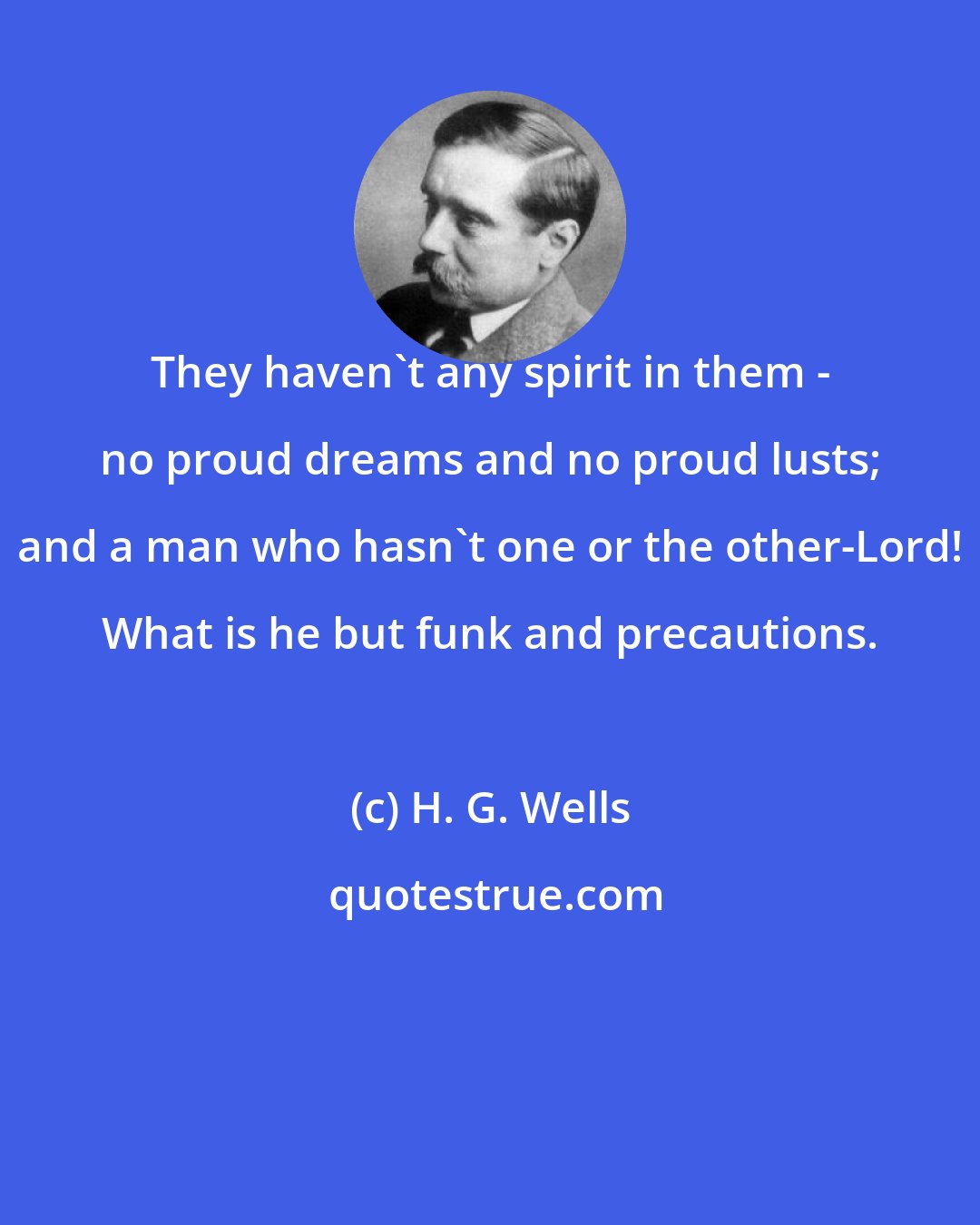 H. G. Wells: They haven't any spirit in them - no proud dreams and no proud lusts; and a man who hasn't one or the other-Lord! What is he but funk and precautions.