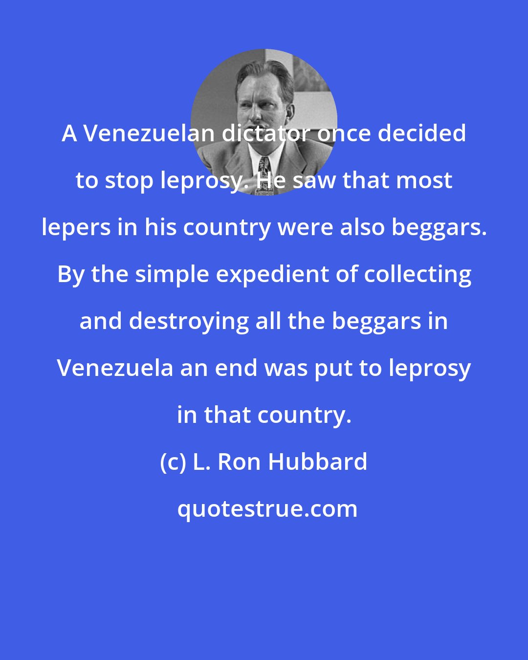 L. Ron Hubbard: A Venezuelan dictator once decided to stop leprosy. He saw that most lepers in his country were also beggars. By the simple expedient of collecting and destroying all the beggars in Venezuela an end was put to leprosy in that country.