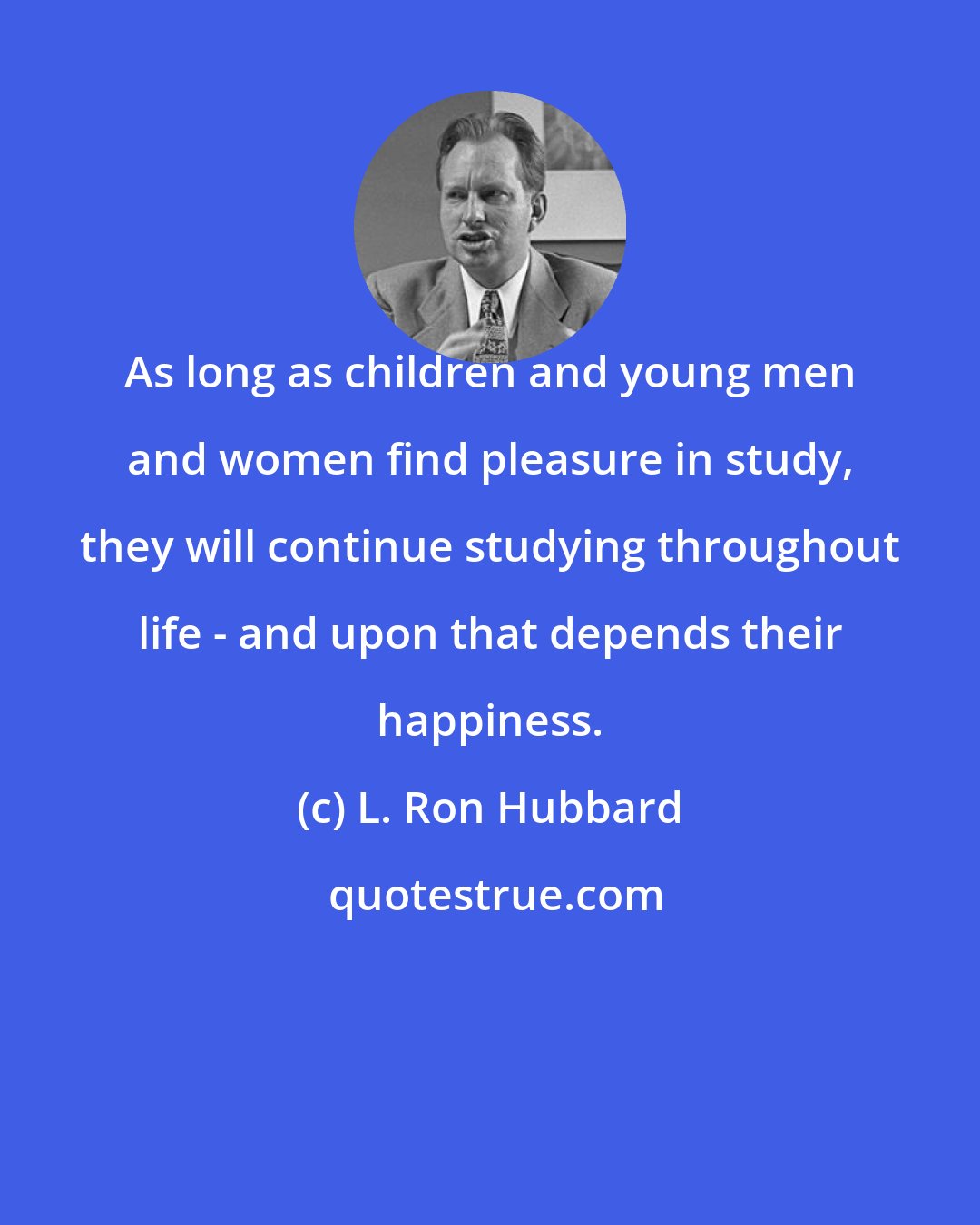 L. Ron Hubbard: As long as children and young men and women find pleasure in study, they will continue studying throughout life - and upon that depends their happiness.