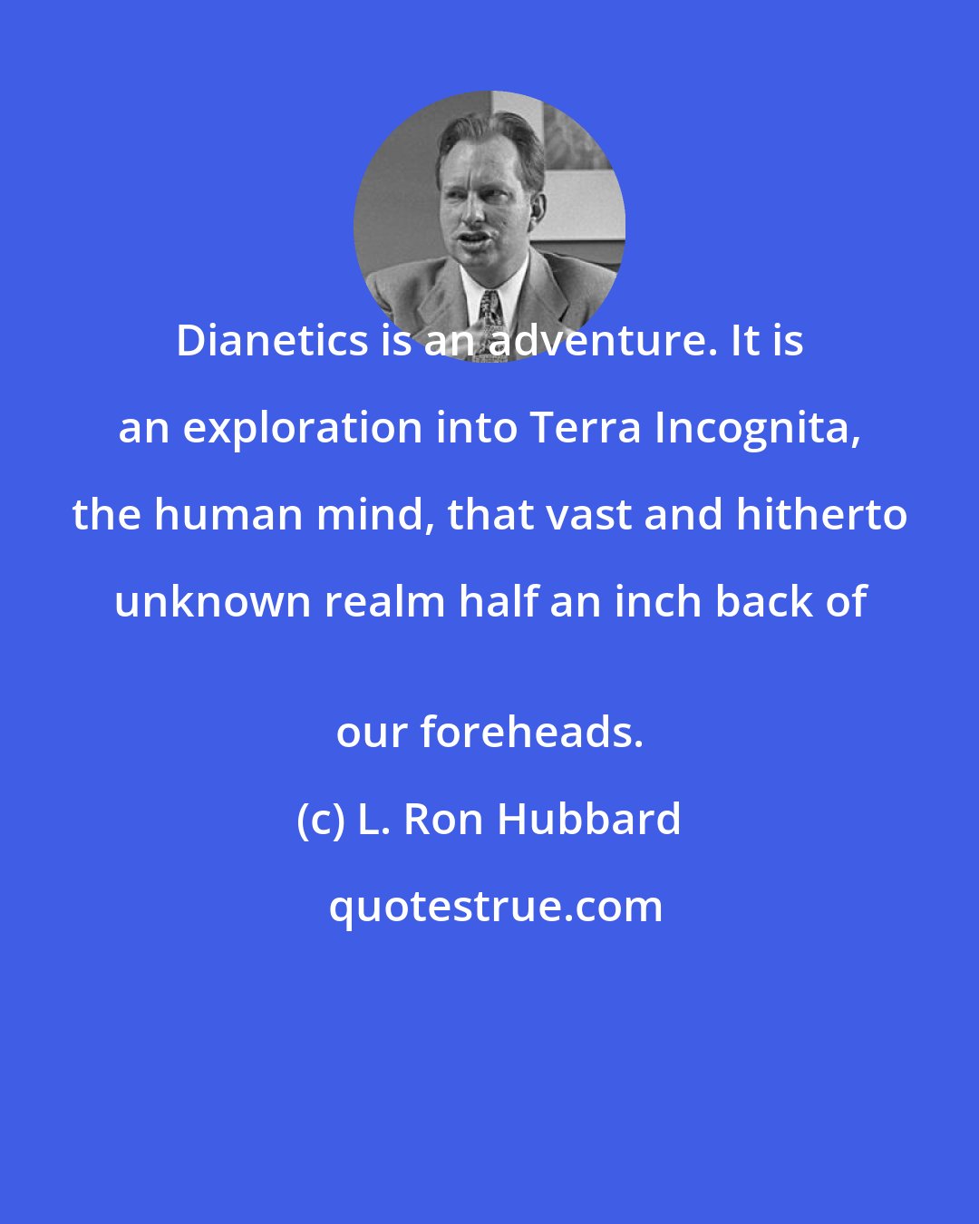 L. Ron Hubbard: Dianetics is an adventure. It is an exploration into Terra Incognita, the human mind, that vast and hitherto unknown realm half an inch back of 
 our foreheads.