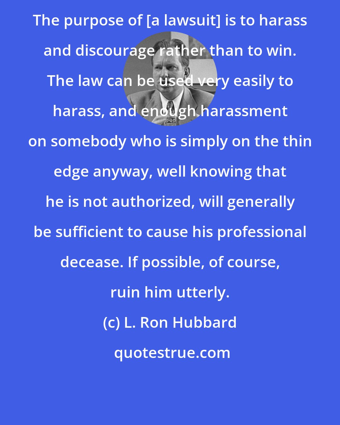 L. Ron Hubbard: The purpose of [a lawsuit] is to harass and discourage rather than to win. The law can be used very easily to harass, and enough harassment on somebody who is simply on the thin edge anyway, well knowing that he is not authorized, will generally be sufficient to cause his professional decease. If possible, of course, ruin him utterly.