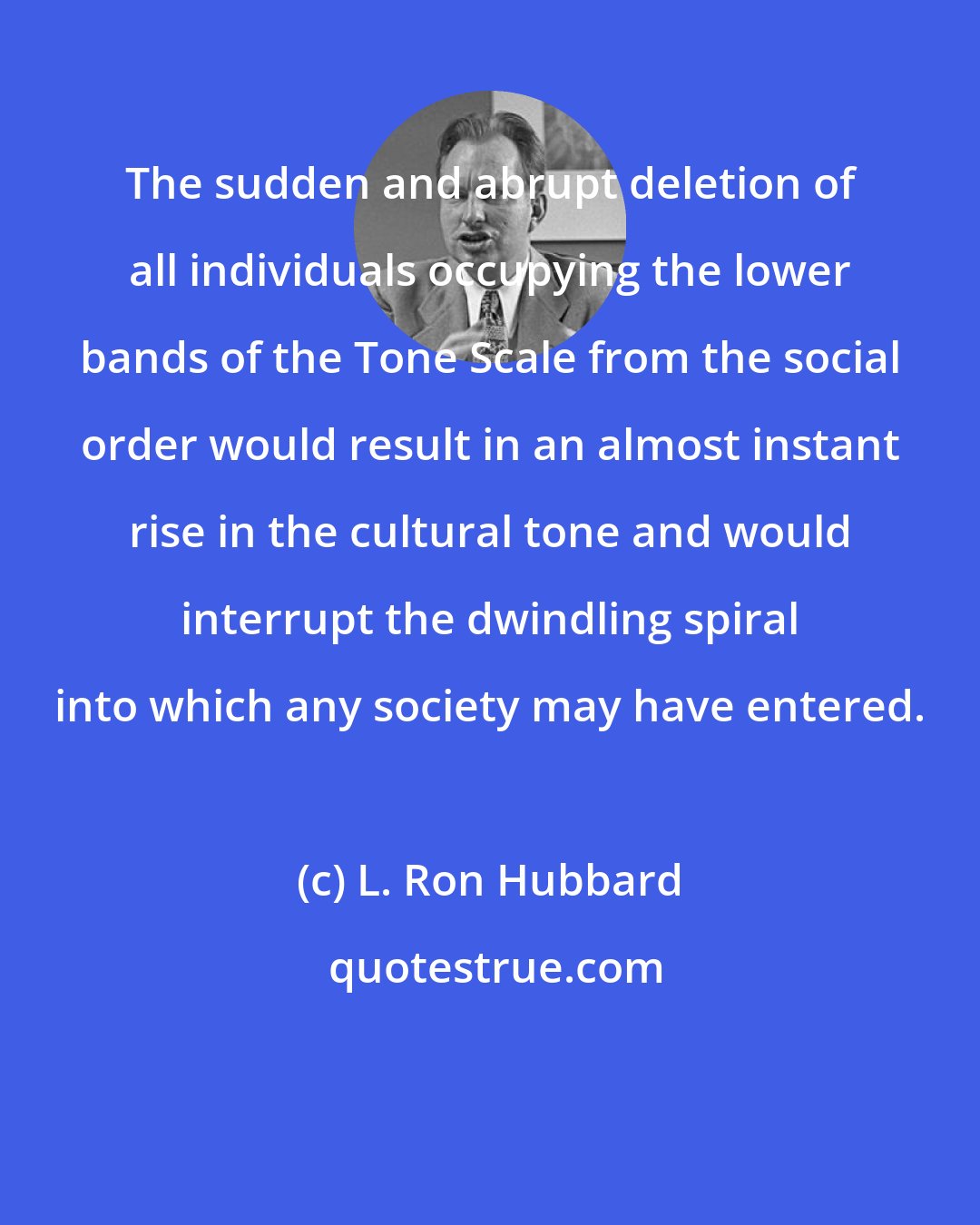 L. Ron Hubbard: The sudden and abrupt deletion of all individuals occupying the lower bands of the Tone Scale from the social order would result in an almost instant rise in the cultural tone and would interrupt the dwindling spiral into which any society may have entered.