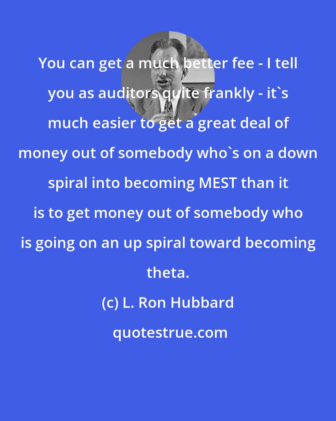 L. Ron Hubbard: You can get a much better fee - I tell you as auditors quite frankly - it's much easier to get a great deal of money out of somebody who's on a down spiral into becoming MEST than it is to get money out of somebody who is going on an up spiral toward becoming theta.