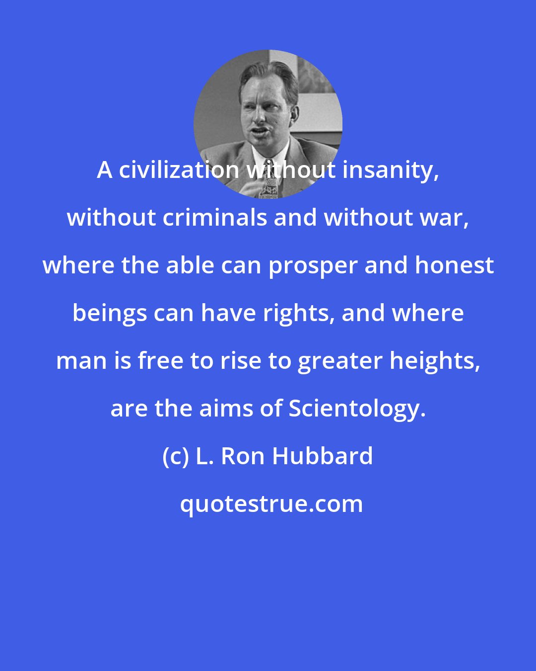 L. Ron Hubbard: A civilization without insanity, without criminals and without war, where the able can prosper and honest beings can have rights, and where man is free to rise to greater heights, are the aims of Scientology.