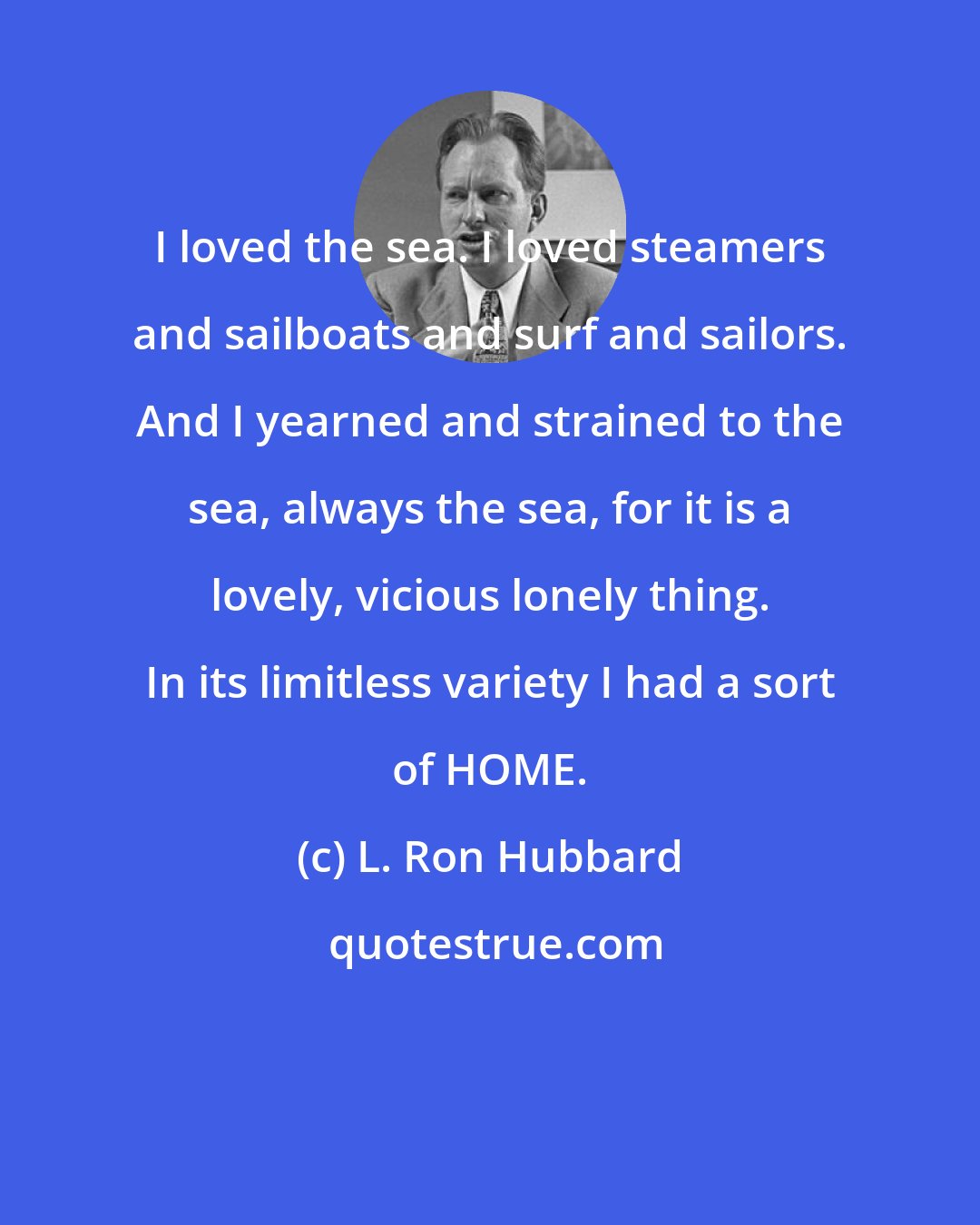 L. Ron Hubbard: I loved the sea. I loved steamers and sailboats and surf and sailors. And I yearned and strained to the sea, always the sea, for it is a lovely, vicious lonely thing. In its limitless variety I had a sort of HOME.