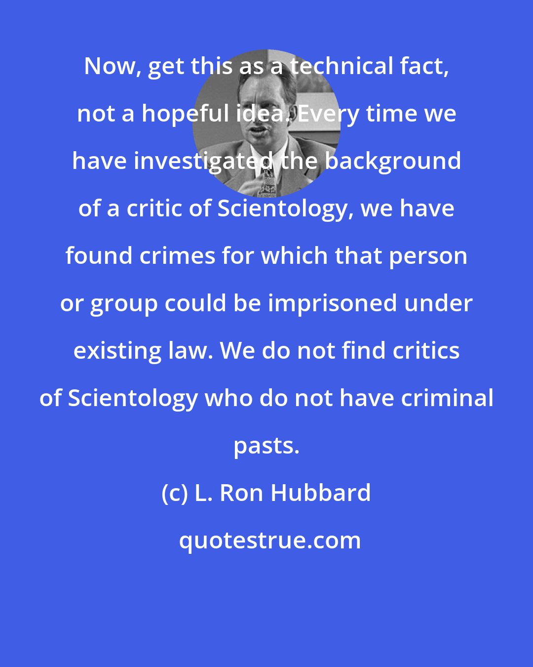 L. Ron Hubbard: Now, get this as a technical fact, not a hopeful idea. Every time we have investigated the background of a critic of Scientology, we have found crimes for which that person or group could be imprisoned under existing law. We do not find critics of Scientology who do not have criminal pasts.