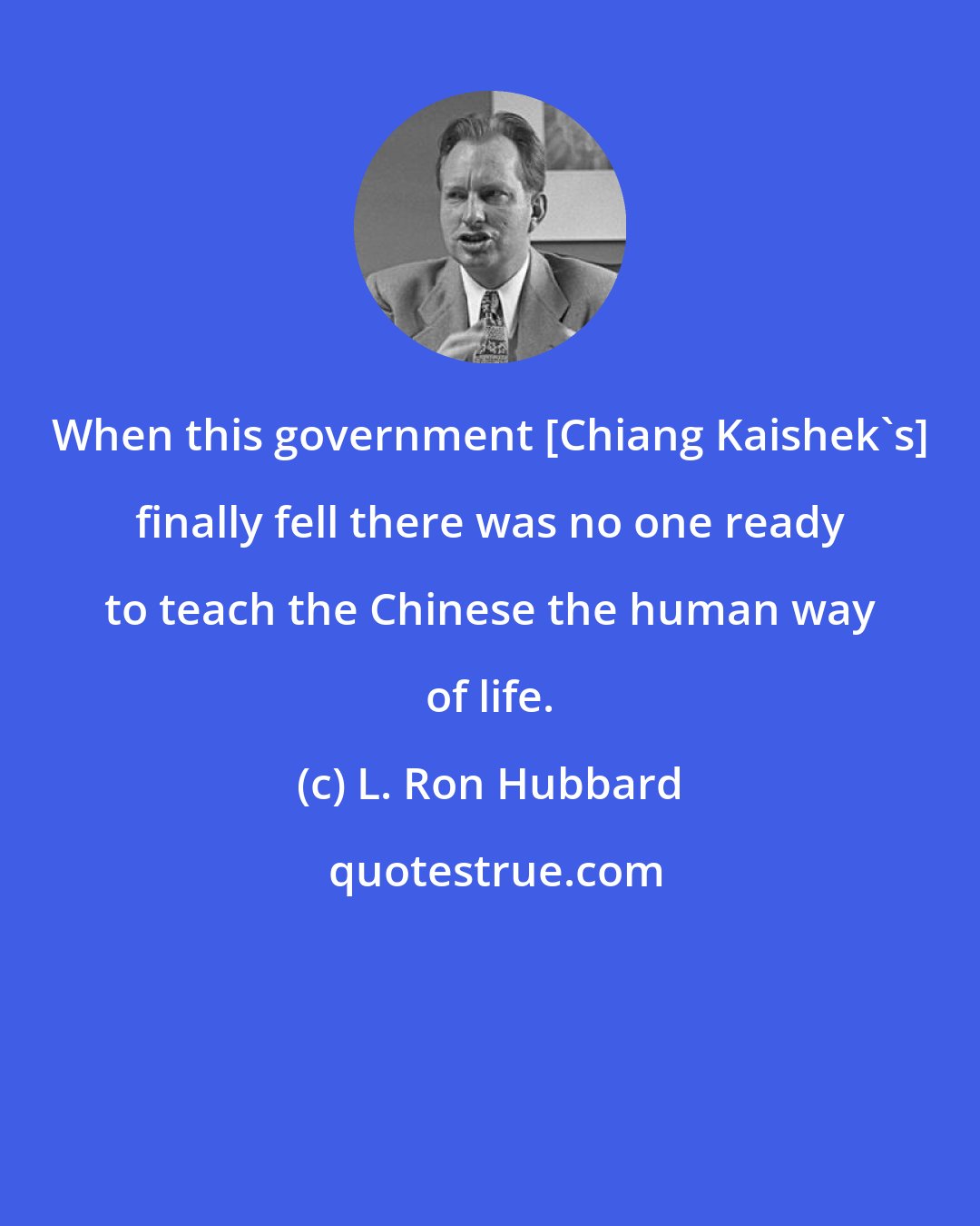 L. Ron Hubbard: When this government [Chiang Kaishek's] finally fell there was no one ready to teach the Chinese the human way of life.