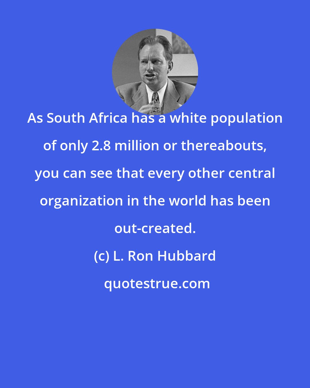 L. Ron Hubbard: As South Africa has a white population of only 2.8 million or thereabouts, you can see that every other central organization in the world has been out-created.