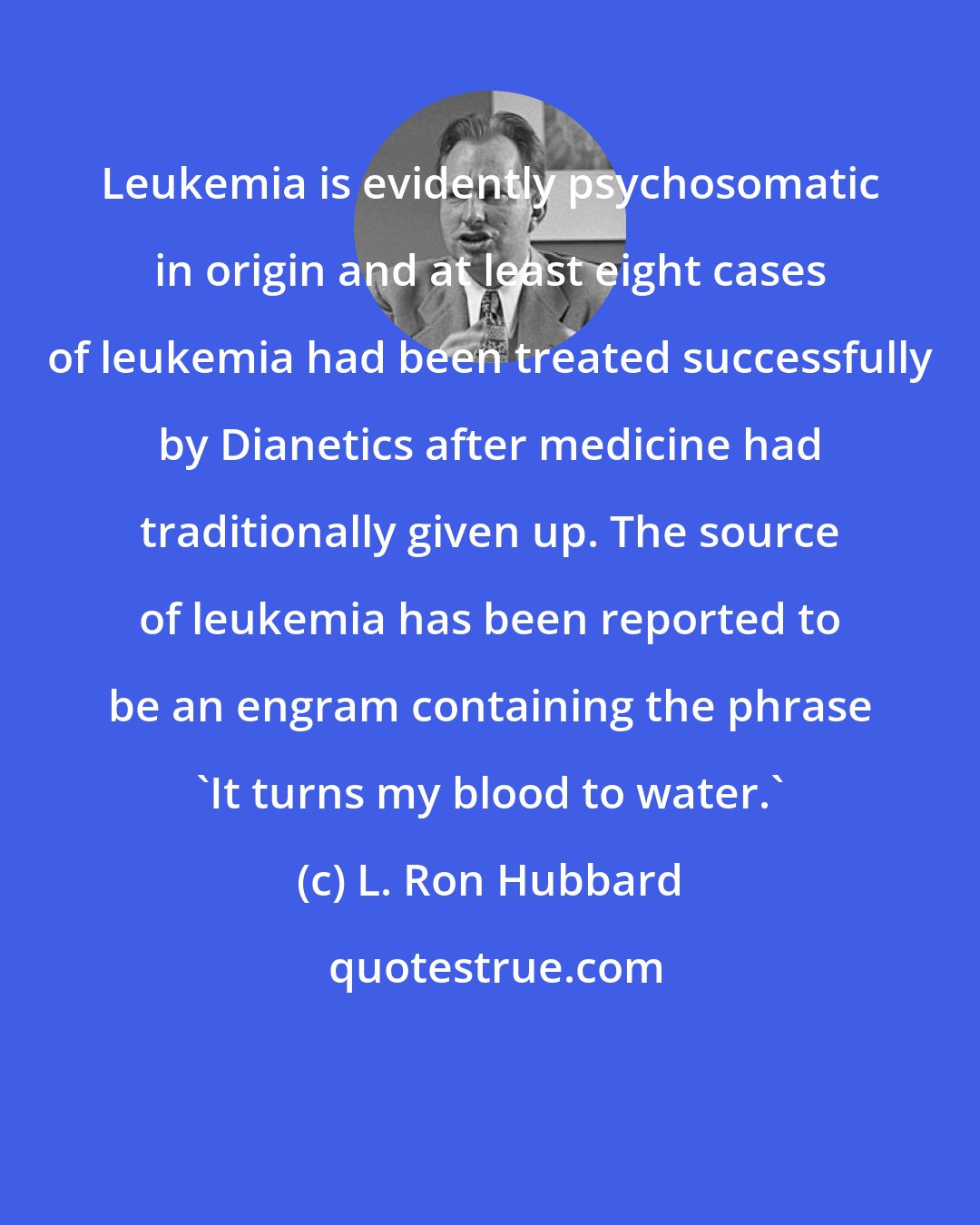 L. Ron Hubbard: Leukemia is evidently psychosomatic in origin and at least eight cases of leukemia had been treated successfully by Dianetics after medicine had traditionally given up. The source of leukemia has been reported to be an engram containing the phrase 'It turns my blood to water.'