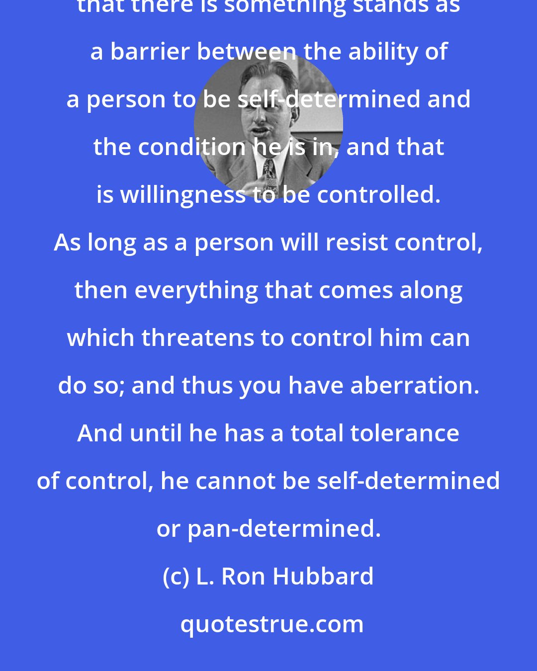 L. Ron Hubbard: Now, there is something else interesting here, is this thing called self-determinism and pan-determinism. We have found that there is something stands as a barrier between the ability of a person to be self-determined and the condition he is in, and that is willingness to be controlled. As long as a person will resist control, then everything that comes along which threatens to control him can do so; and thus you have aberration. And until he has a total tolerance of control, he cannot be self-determined or pan-determined.