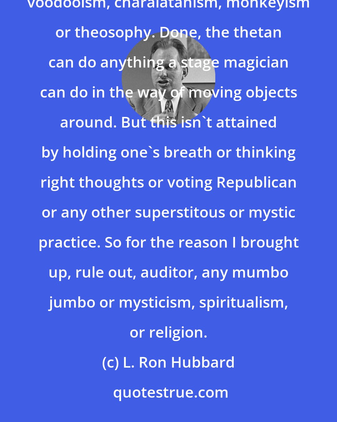 L. Ron Hubbard: Theta clearing is about as practical and simple as repairing a shoe lace. It is nothing to do with hypnotism, voodooism, charalatanism, monkeyism or theosophy. Done, the thetan can do anything a stage magician can do in the way of moving objects around. But this isn't attained by holding one's breath or thinking right thoughts or voting Republican or any other superstitous or mystic practice. So for the reason I brought up, rule out, auditor, any mumbo jumbo or mysticism, spiritualism, or religion.