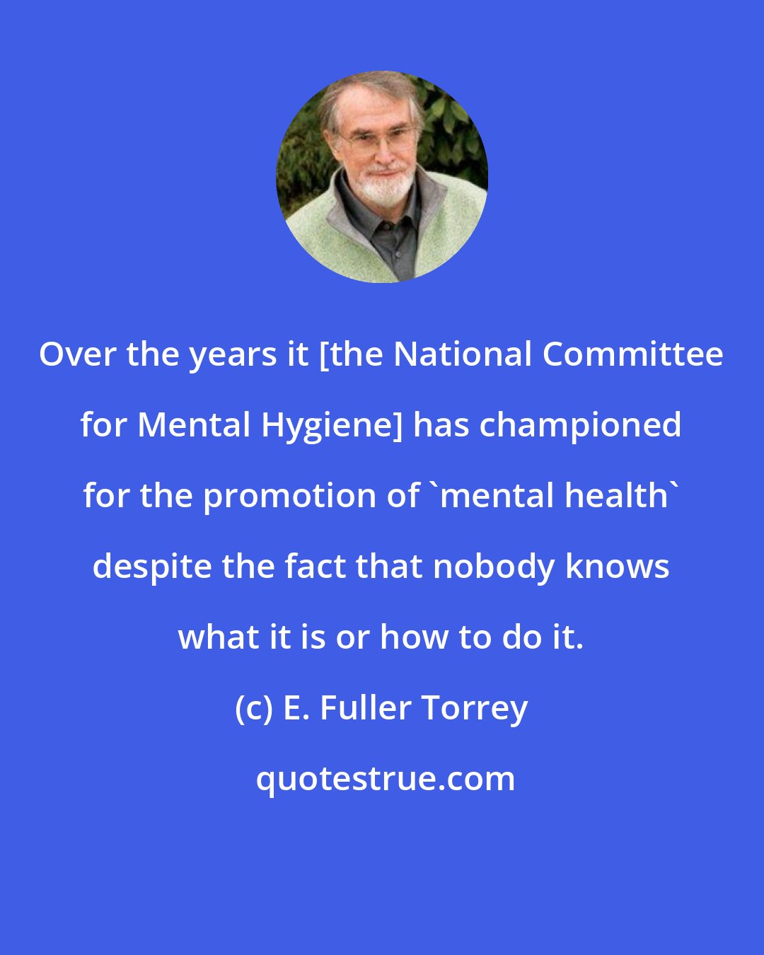 E. Fuller Torrey: Over the years it [the National Committee for Mental Hygiene] has championed for the promotion of 'mental health' despite the fact that nobody knows what it is or how to do it.