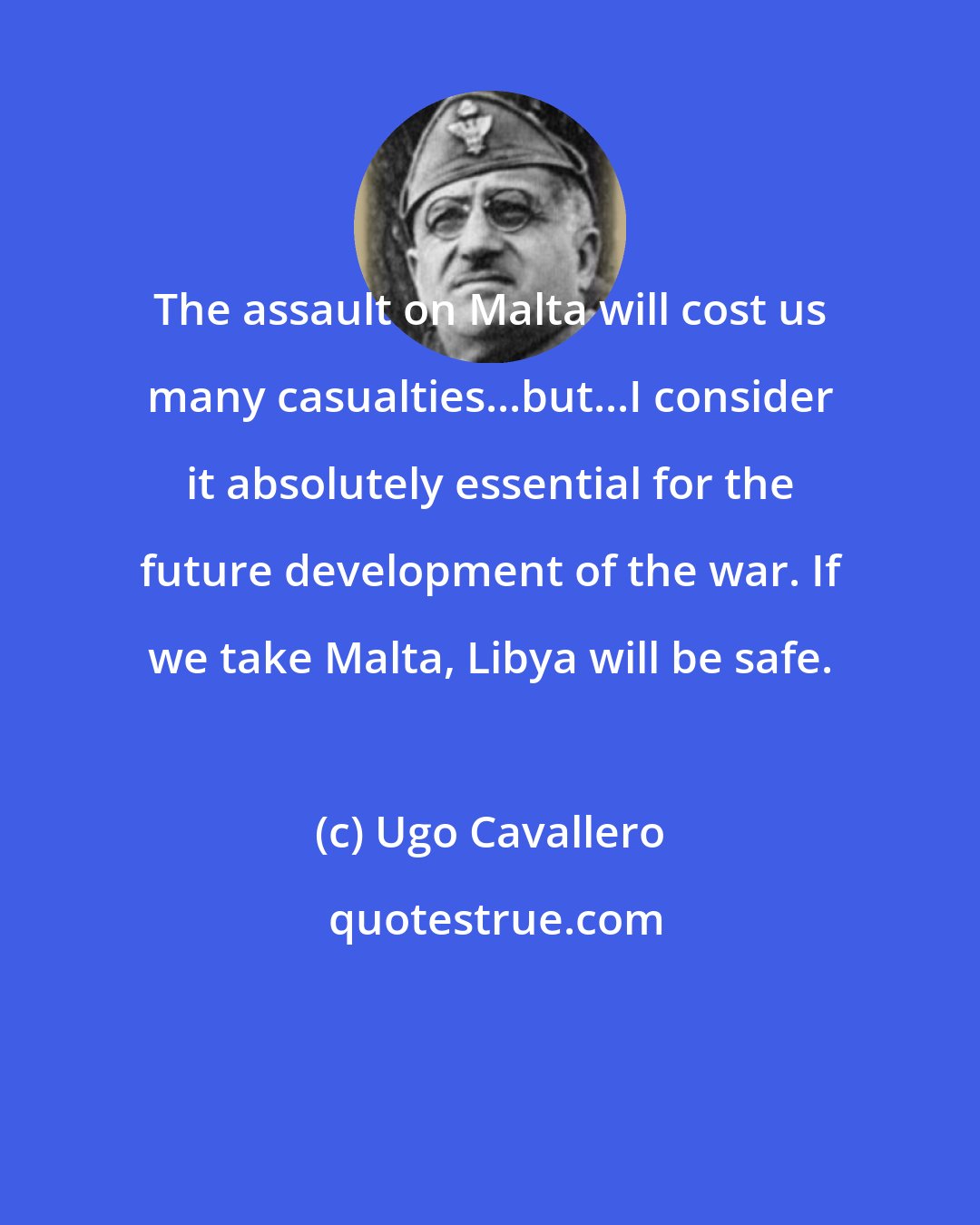 Ugo Cavallero: The assault on Malta will cost us many casualties...but...I consider it absolutely essential for the future development of the war. If we take Malta, Libya will be safe.