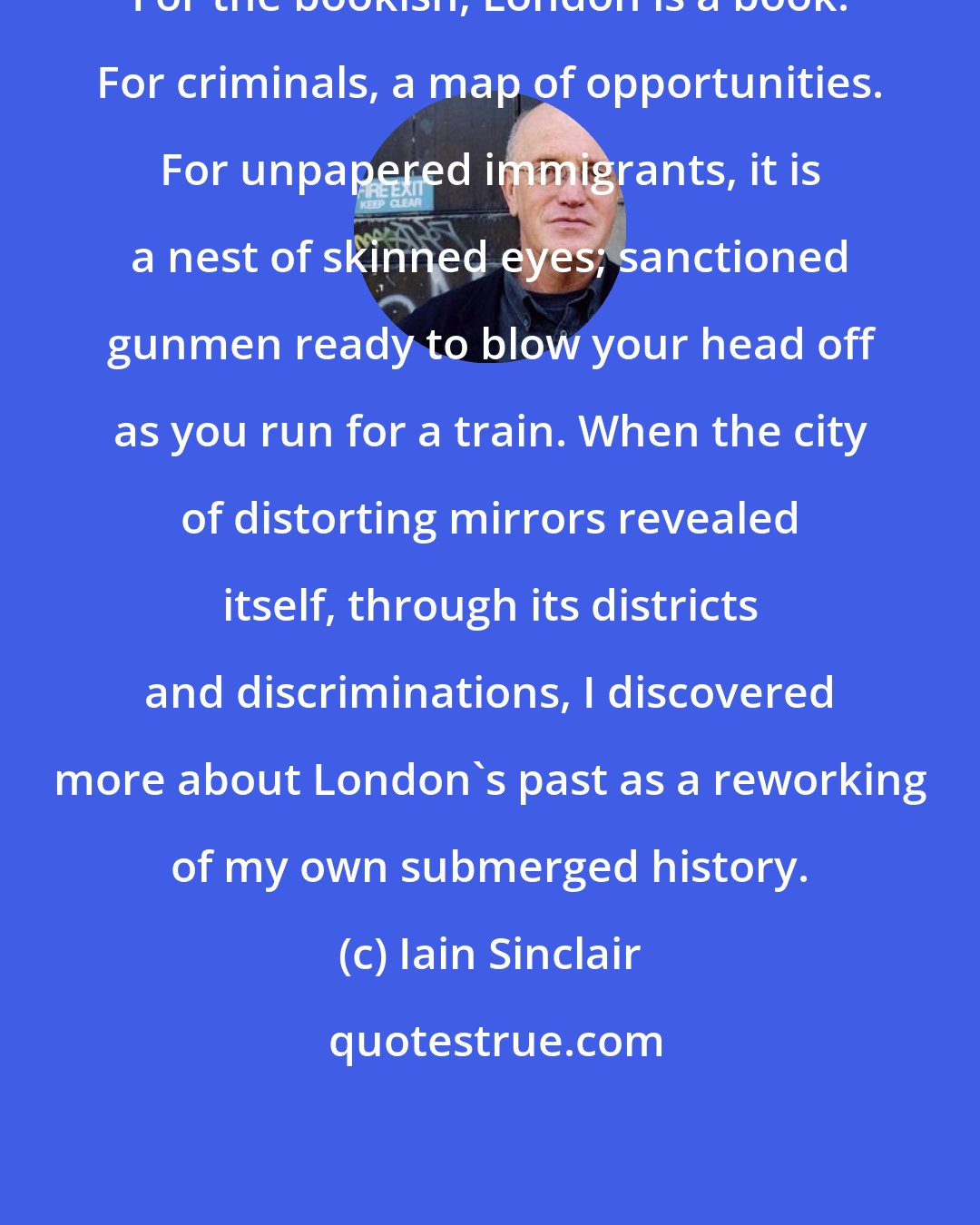 Iain Sinclair: For the bookish, London is a book. For criminals, a map of opportunities. For unpapered immigrants, it is a nest of skinned eyes; sanctioned gunmen ready to blow your head off as you run for a train. When the city of distorting mirrors revealed itself, through its districts and discriminations, I discovered more about London's past as a reworking of my own submerged history.