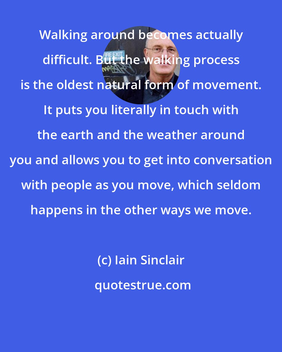 Iain Sinclair: Walking around becomes actually difficult. But the walking process is the oldest natural form of movement. It puts you literally in touch with the earth and the weather around you and allows you to get into conversation with people as you move, which seldom happens in the other ways we move.