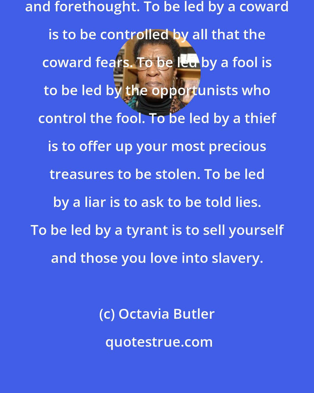 Octavia Butler: Choose your leaders with wisdom and forethought. To be led by a coward is to be controlled by all that the coward fears. To be led by a fool is to be led by the opportunists who control the fool. To be led by a thief is to offer up your most precious treasures to be stolen. To be led by a liar is to ask to be told lies. To be led by a tyrant is to sell yourself and those you love into slavery.