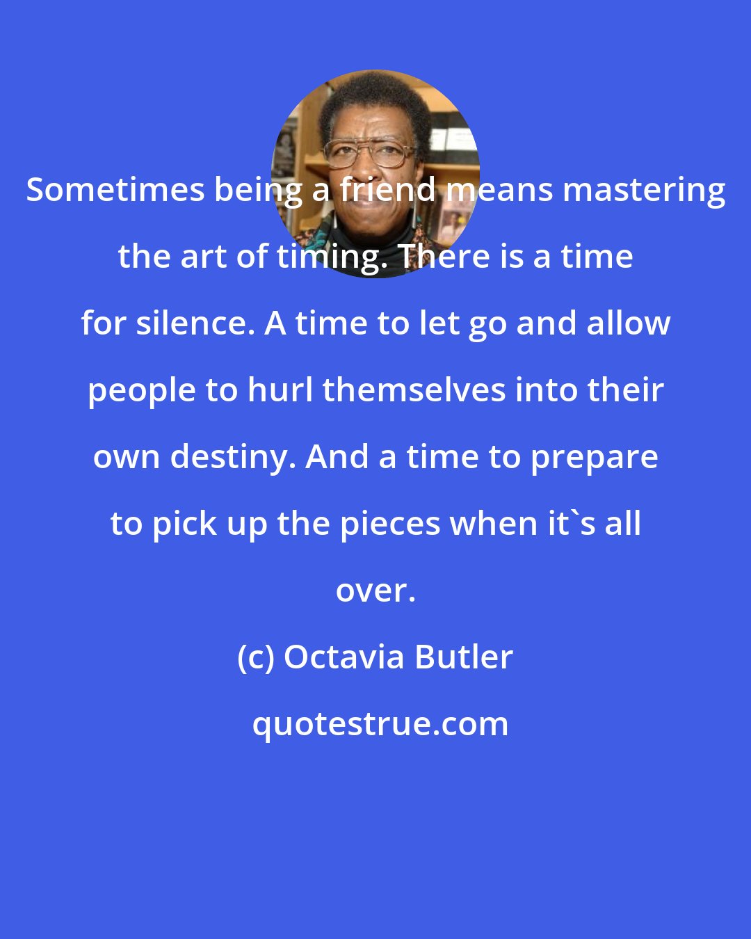 Octavia Butler: Sometimes being a friend means mastering the art of timing. There is a time for silence. A time to let go and allow people to hurl themselves into their own destiny. And a time to prepare to pick up the pieces when it's all over.