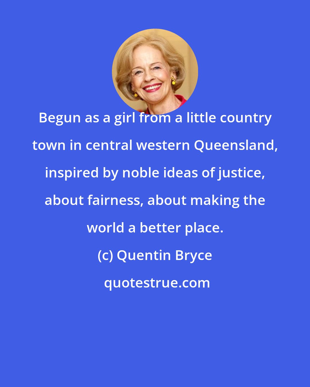 Quentin Bryce: Begun as a girl from a little country town in central western Queensland, inspired by noble ideas of justice, about fairness, about making the world a better place.