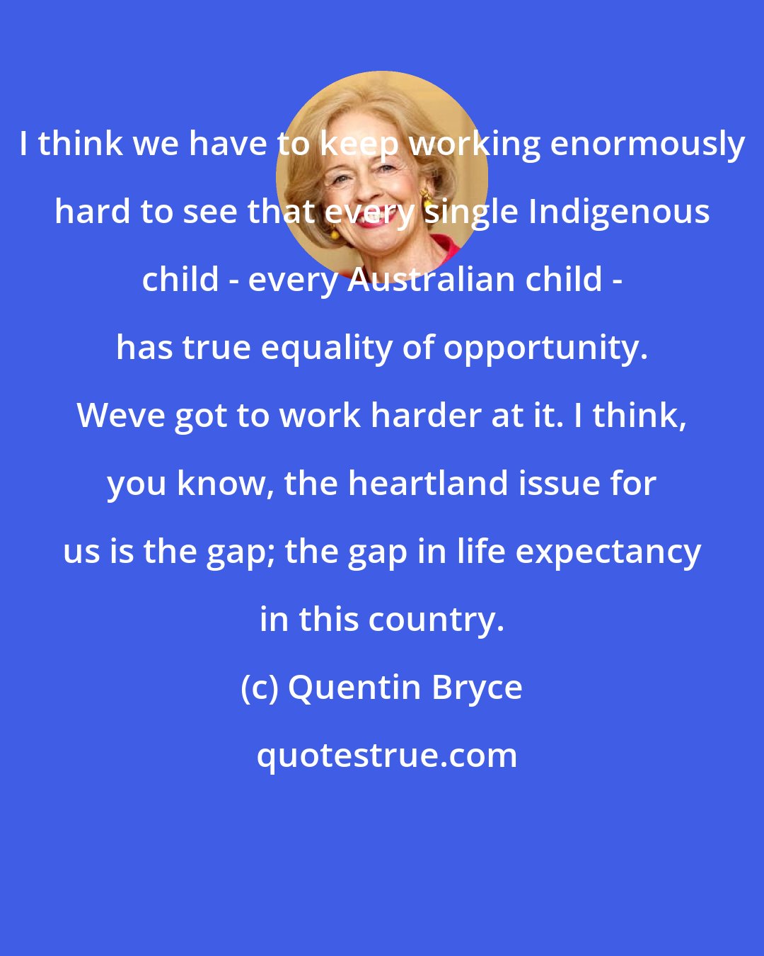 Quentin Bryce: I think we have to keep working enormously hard to see that every single Indigenous child - every Australian child - has true equality of opportunity. Weve got to work harder at it. I think, you know, the heartland issue for us is the gap; the gap in life expectancy in this country.