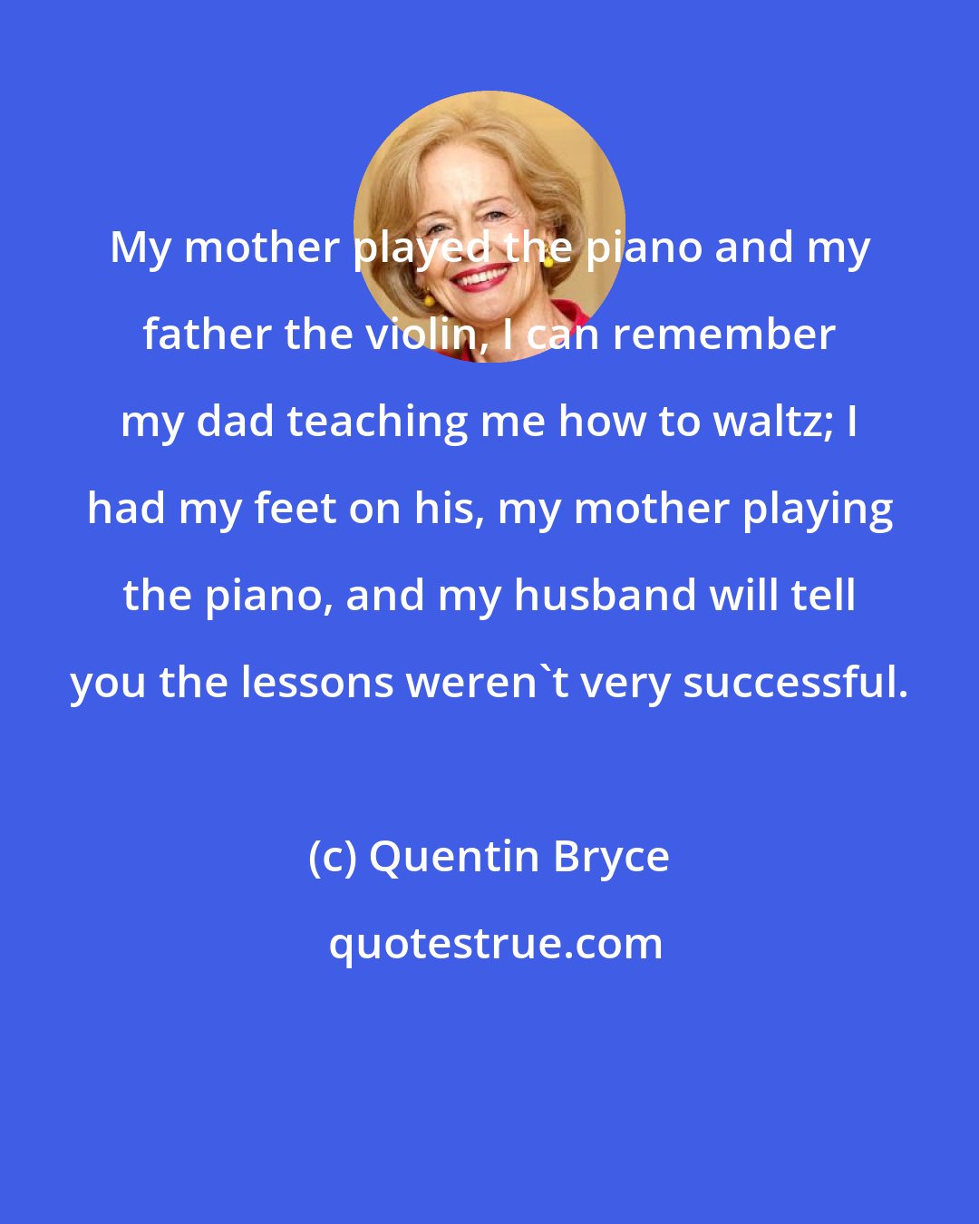 Quentin Bryce: My mother played the piano and my father the violin, I can remember my dad teaching me how to waltz; I had my feet on his, my mother playing the piano, and my husband will tell you the lessons weren't very successful.